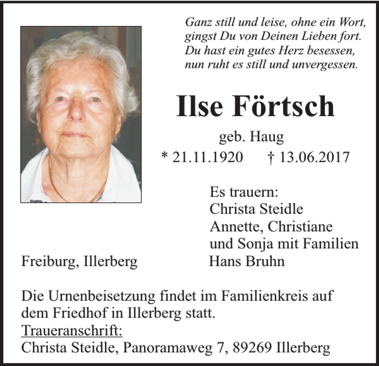 <p>Ganz still und leise, ohne ein Wort,<br />gingst Du von Deinen Lieben fort.<br />Du hast ein gutes Herz besessen,<br />nun ruht es still und unvergessen.</p><p>Ilse Förtsch</p><p>geb. Haug<br />* 21.11.1920<br />† 13.06.2017</p><p>Freiburg, Illerberg</p><p>Es trauern:<br />Christa Steidle<br />Annette, Christiane<br />und Sonja mit Familien<br />Hans Bruhn</p><p>Die Urnenbeisetzung findet im Familienkreis auf<br />dem Friedhof in Illerberg statt.<br />Traueranschrift:<br />Christa Steidle, Panoramaweg 7, 89269 Illerberg</p>