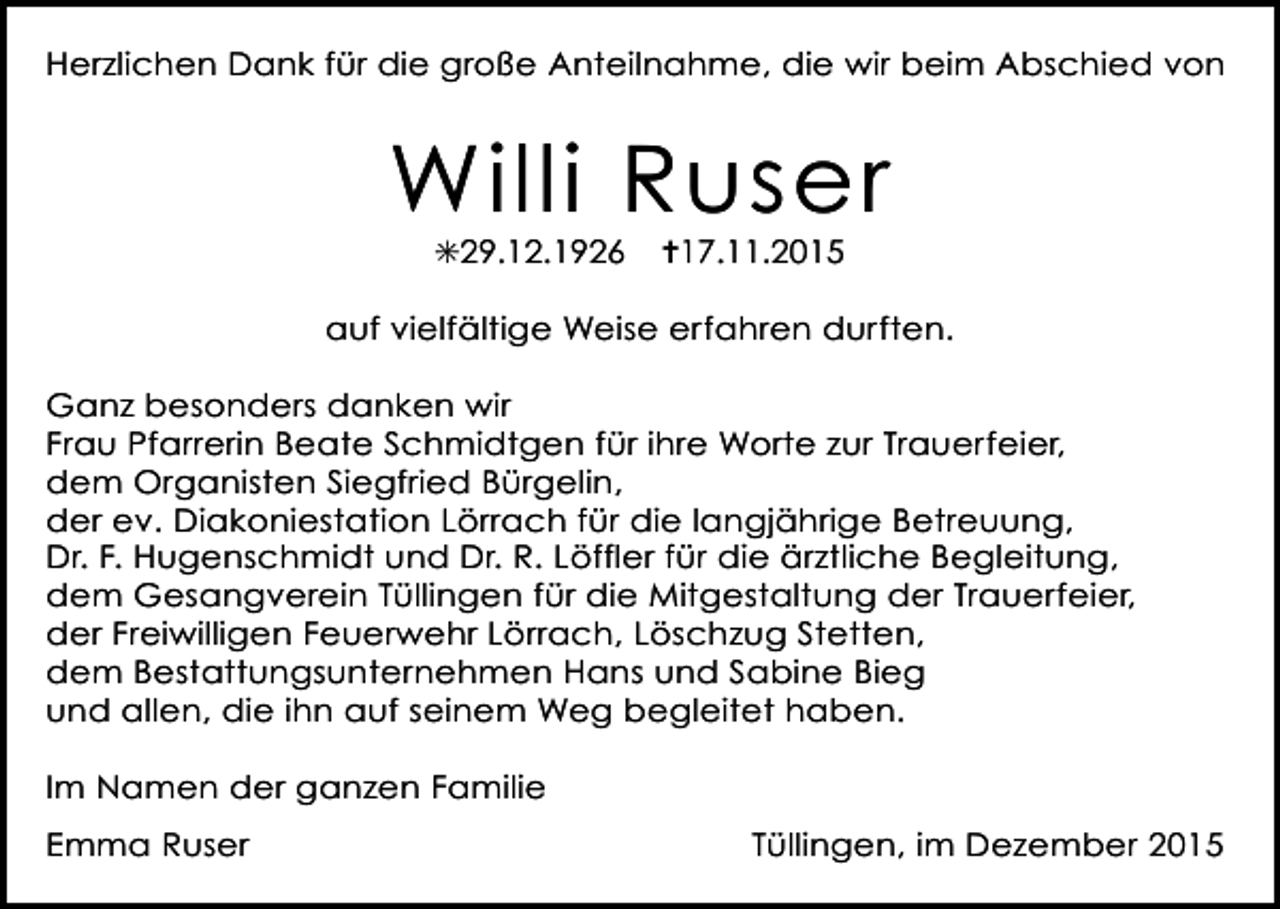 <p>Herzlichen Dank für die große Anteilnahme, die wir beim Abschied von</p><p>Willi Ruser<br />✳29.12.1926</p><p>✝17.11.2015</p><p>auf vielfältige Weise erfahren durften.<br />Ganz besonders danken wir<br />Frau Pfarrerin Beate Schmidtgen für ihre Worte zur Trauerfeier,<br />dem Organisten Siegfried Bürgelin,<br />der ev. Diakoniestation Lörrach für die langjährige Betreuung,<br />Dr. F. Hugenschmidt und Dr. R. Löffler für die ärztliche Begleitung,<br />dem Gesangverein Tüllingen für die Mitgestaltung der Trauerfeier,<br />der Freiwilligen Feuerwehr Lörrach, Löschzug Stetten,<br />dem Bestattungsunternehmen Hans und Sabine Bieg<br />und allen, die ihn auf seinem Weg begleitet haben.<br />Im Namen der ganzen Familie<br />Emma Ruser</p><p>Tüllingen, im Dezember 2015</p>