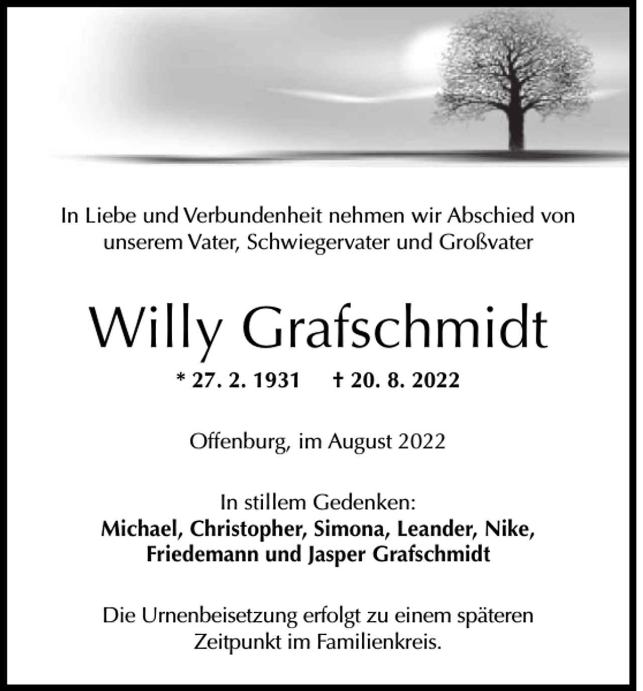 <p>In Liebe und Verbundenheit nehmen wir Abschied von<br />unserem Vater, Schwiegervater und Großvater</p><p>Willy Grafschmidt<br />* 27. 2. 1931</p><p>† 20. 8. 2022</p><p>Offenburg, im August 2022<br />In stillem Gedenken:<br />Michael, Christopher, Simona, Leander, Nike,<br />Friedemann und Jasper Grafschmidt<br />Die Urnenbeisetzung erfolgt zu einem späteren<br />Zeitpunkt im Familienkreis.</p>