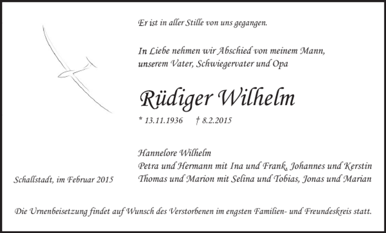 <p>Er ist in aller Stille von uns gegangen.</p><p>In Liebe nehmen wir Abschied von meinem Mann,<br />unserem Vater, Schwiegervater und Opa</p><p>Rüdiger Wilhelm<br />* 13.11.1936</p><p>Schallstadt, im Februar 2015</p><p>† 8.2.2015</p><p>Hannelore Wilhelm<br />Petra und Hermann mit Ina und Frank, Johannes und Kerstin<br />Thomas und Marion mit Selina und Tobias, Jonas und Marian</p><p>Die Urnenbeisetzung findet auf Wunsch des Verstorbenen im engsten Familien- und Freundeskreis statt.</p>