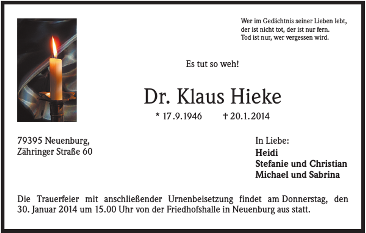 <p>Wer im Gedächtnis seiner Lieben lebt,<br />der ist nicht tot, der ist nur fern.<br />Tod ist nur, wer vergessen wird.</p><p>Es tut so weh!</p><p>Dr. Klaus Hieke<br />* 17 .9.1946<br />79395 Neuenburg,<br />Zähringer Straße 60</p><p>† 20.1. 2014<br />In Liebe:<br />Heidi<br />Stefanie und Christian<br />Michael und Sabrina</p><p>Die Trauerfeier mit anschließender Urnenbeisetzung findet am Donnerstag, den<br />30. Januar 2014 um 15.00 Uhr von der Friedhofshalle in Neuenburg aus statt.</p>