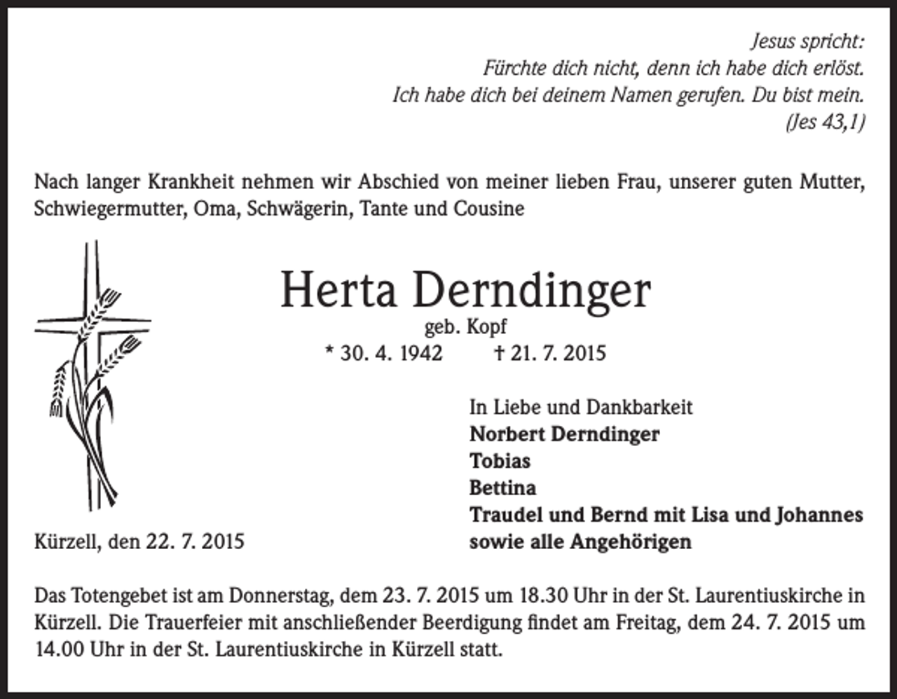 <p>Jesus spricht:<br />Fürchte dich nicht, denn ich habe dich erlöst.<br />Ich habe dich bei deinem Namen gerufen. Du bist mein.<br />(Jes 43,1)<br />Nach langer Krankheit nehmen wir Abschied von meiner lieben Frau, unserer guten Mutter,<br />Schwiegermutter, Oma, Schwägerin, Tante und Cousine</p><p>Herta Derndinger<br />geb. Kopf<br />* 30. 4. 1942</p><p>Kürzell, den 22. 7. 2015</p><p>† 21. 7. 2015<br />In Liebe und Dankbarkeit<br />Norbert Derndinger<br />Tobias<br />Bettina<br />Traudel und Bernd mit Lisa und Johannes<br />sowie alle Angehörigen</p><p>Das Totengebet ist am Donnerstag, dem 23. 7. 2015 um 18.30 Uhr in der St. Laurentiuskirche in<br />Kürzell. Die Trauerfeier mit anschließender Beerdigung findet am Freitag, dem 24. 7. 2015 um<br />14.00 Uhr in der St. Laurentiuskirche in Kürzell statt.</p>