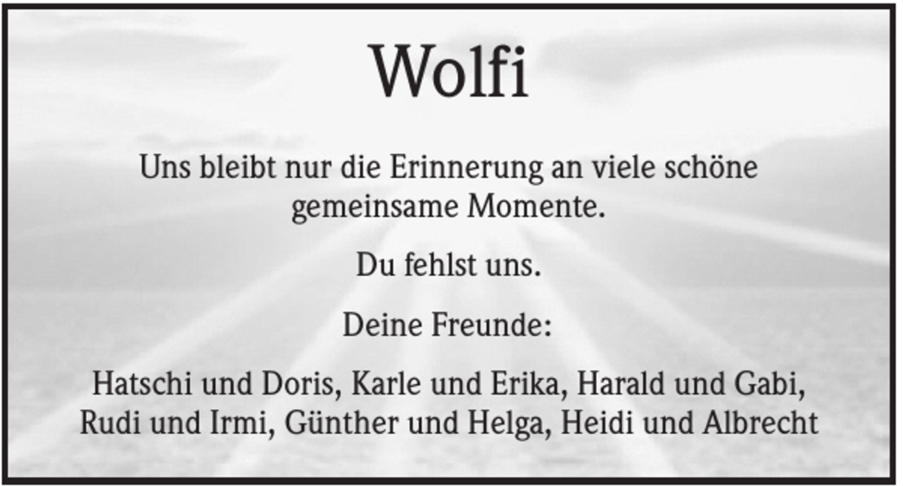 <p>Wolfi<br />Uns bleibt nur die Erinnerung an viele schöne<br />gemeinsame Momente.<br />Du fehlst uns.<br />Deine Freunde:<br />Hatschi und Doris, Karle und Erika, Harald und Gabi,<br />Rudi und Irmi, Günther und Helga, Heidi und Albrecht</p>