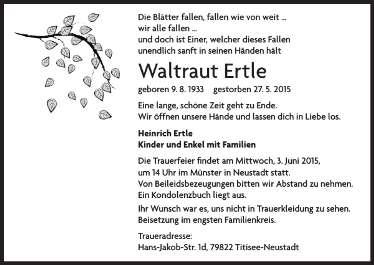<p>Die Blätter fallen, fallen wie von weit …<br />wir alle fallen …<br />und doch ist Einer, welcher dieses Fallen<br />unendlich sanft in seinen Händen hält</p><p>Waltraut Ertle</p><p>geboren 9. 8. 1933 gestorben 27. 5. 2015<br />Eine lange, schöne Zeit geht zu Ende.<br />Wir öffnen unsere Hände und lassen dich in Liebe los.<br />Heinrich Ertle<br />Kinder und Enkel mit Familien<br />Die Trauerfeier findet am Mittwoch, 3. Juni 2015,<br />um 14 Uhr im Münster in Neustadt statt.<br />Von Beileidsbezeugungen bitten wir Abstand zu nehmen.<br />Ein Kondolenzbuch liegt aus.<br />Ihr Wunsch war es, uns nicht in Trauerkleidung zu sehen.<br />Beisetzung im engsten Familienkreis.<br />Traueradresse:<br />Hans-Jakob-Str. 1d, 79822 Titisee-Neustadt</p>