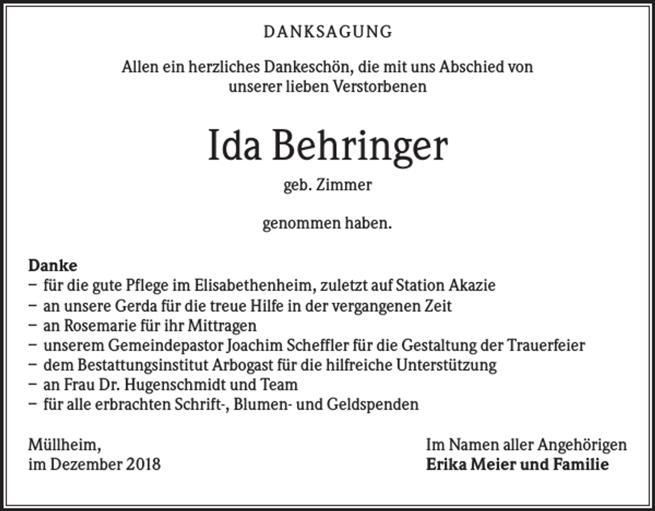 <p>DANKS AGUNG<br />Allen ein herzliches Dankeschön, die mit uns Abschied von<br />unserer lieben Verstorbenen</p><p>Ida Behringer<br />geb. Zimmer<br />genommen haben.<br />Danke<br />– für die gute Pflege im Elisabethenheim, zuletzt auf Station Akazie<br />– an unsere Gerda für die treue Hilfe in der vergangenen Zeit<br />– an Rosemarie für ihr Mittragen<br />– unserem Gemeindepastor Joachim Scheffler für die Gestaltung der Trauerfeier<br />– dem Bestattungsinstitut Arbogast für die hilfreiche Unterstützung<br />– an Frau Dr. Hugenschmidt und Team<br />– für alle erbrachten Schrift-, Blumen- und Geldspenden<br />Müllheim,<br />im Dezember 2018</p><p>Im Namen aller Angehörigen<br />Erika Meier und Familie</p>
