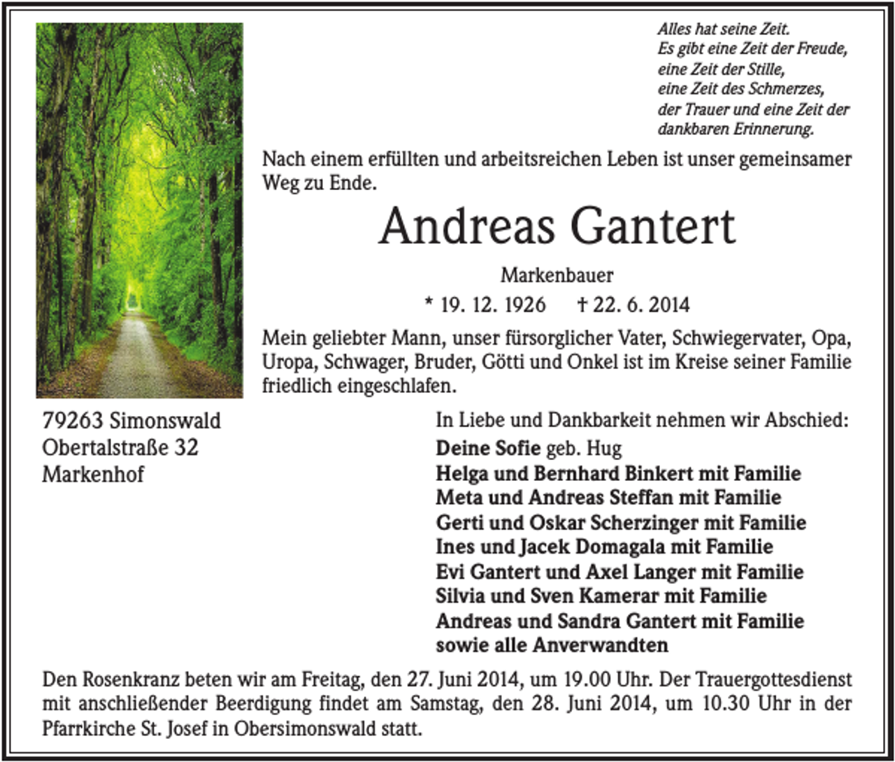<p>Alles hat seine Zeit.<br />Es gibt eine Zeit der Freude,<br />eine Zeit der Stille,<br />eine Zeit des Schmerzes,<br />der Trauer und eine Zeit der<br />dankbaren Erinnerung.</p><p>Nach einem erfüllten und arbeitsreichen Leben ist unser gemeinsamer<br />Weg zu Ende.</p><p>Andreas Gantert<br />Markenbauer<br />* 19. 12. 1926 † 22. 6. 2014<br />Mein geliebter Mann, unser fürsorglicher Vater, Schwiegervater, Opa,<br />Uropa, Schwager, Bruder, Götti und Onkel ist im Kreise seiner Familie<br />friedlich eingeschlafen.</p><p>79263 Simonswald<br />Obertalstraße 32<br />Markenhof</p><p>In Liebe und Dankbarkeit nehmen wir Abschied:<br />Deine Sofie geb. Hug<br />Helga und Bernhard Binkert mit Familie<br />Meta und Andreas Steffan mit Familie<br />Gerti und Oskar Scherzinger mit Familie<br />Ines und Jacek Domagala mit Familie<br />Evi Gantert und Axel Langer mit Familie<br />Silvia und Sven Kamerar mit Familie<br />Andreas und Sandra Gantert mit Familie<br />sowie alle Anverwandten</p><p>Den Rosenkranz beten wir am Freitag, den 27. Juni 2014, um 19.00 Uhr. Der Trauergottesdienst<br />mit anschließender Beerdigung findet am Samstag, den 28. Juni 2014, um 10.30 Uhr in der<br />Pfarrkirche St. Josef in Obersimonswald statt.</p>