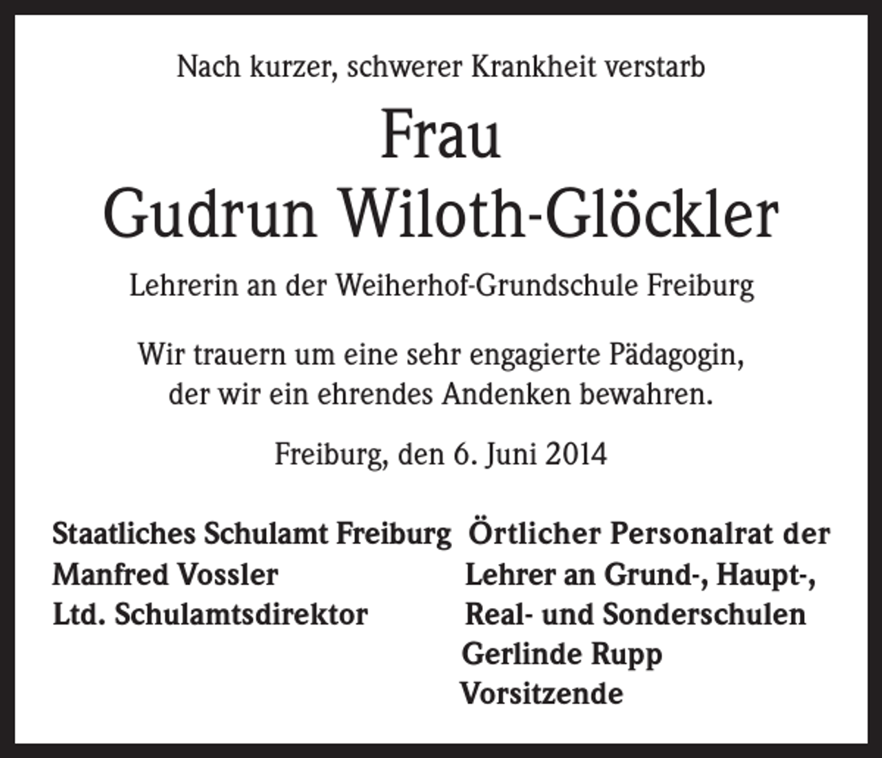 <p>Nach kurzer, schwerer Krankheit verstarb</p><p>Frau<br />Gudrun Wiloth-Glöckler<br />Lehrerin an der Weiherhof-Grundschule Freiburg<br />Wir trauern um eine sehr engagierte Pädagogin,<br />der wir ein ehrendes Andenken bewahren.<br />Freiburg, den 6. Juni 2014</p><p>Staatliches Schulamt Freiburg Örtlicher Personalrat der<br />Manfred Vossler<br />Lehrer an Grund-, Haupt-,<br />Ltd. Schulamtsdirektor<br />Real- und Sonderschulen</p><p>Gerlinde Rupp</p><p>Vorsitzende</p>