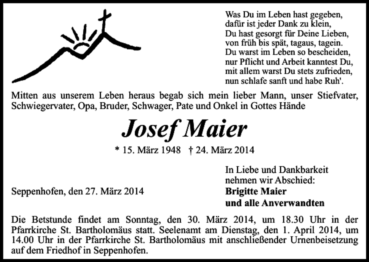 <p>Was Du im Leben hast gegeben,<br />dafür ist jeder Dank zu klein,<br />Du hast gesorgt für Deine Lieben,<br />von früh bis spät, tagaus, tagein.<br />Du warst im Leben so bescheiden,<br />nur Pflicht und Arbeit kanntest Du,<br />mit allem warst Du stets zufrieden,<br />nun schlafe sanft und habe Ruh'.</p><p>Mitten aus unserem Leben heraus begab sich mein lieber Mann, unser Stiefvater,<br />Schwiegervater, Opa, Bruder, Schwager, Pate und Onkel in Gottes Hände</p><p>Josef Maier</p><p>* 15. März 1948 † 24. März 2014</p><p>Seppenhofen, den 27. März 2014</p><p>In Liebe und Dankbarkeit<br />nehmen wir Abschied:<br />Brigitte Maier<br />und alle Anverwandten</p><p>Die Betstunde findet am Sonntag, den 30. März 2014, um 18.30 Uhr in der<br />Pfarrkirche St. Bartholomäus statt. Seelenamt am Dienstag, den 1. April 2014, um<br />14.00 Uhr in der Pfarrkirche St. Bartholomäus mit anschließender Urnenbeisetzung<br />auf dem Friedhof in Seppenhofen.</p>