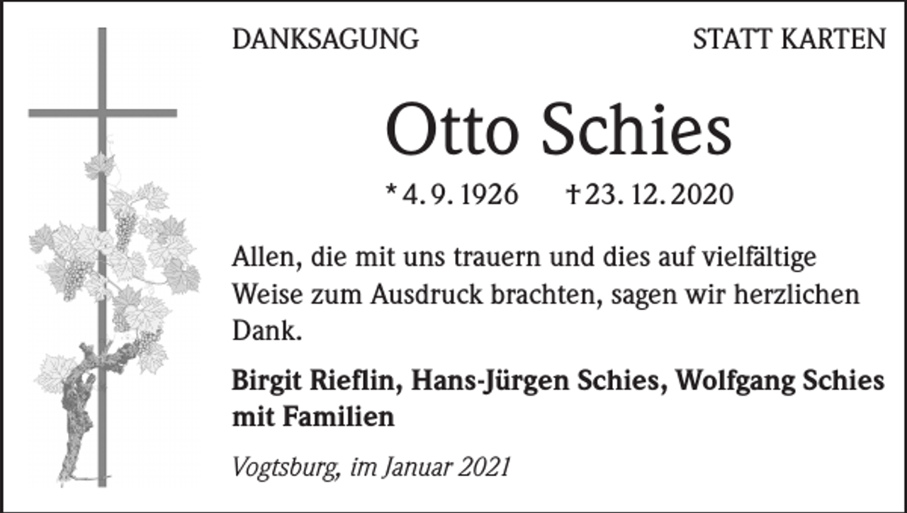 <p>DANKSAGUNG</p><p>STATT KARTEN</p><p>Otto Schies<br />* 4. 9. 1926 † 23. 12. 2020<br />Allen, die mit uns trauern und dies auf vielfältige<br />Weise zum Ausdruck brachten, sagen wir herzlichen<br />Dank.<br />Birgit Rieflin, Hans-Jürgen Schies, Wolfgang Schies<br />mit Familien<br />Vogtsburg, im Januar 2021</p>