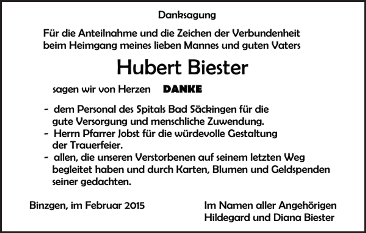 <p>Danksagung<br />Für die Anteilnahme und die Zeichen der Verbundenheit<br />beim Heimgang meines lieben Mannes und guten Vaters</p><p>Hubert Biester</p><p>sagen wir von Herzen „ DANKE “</p><p>- dem Personal des Spitals Bad Säckingen für die<br />gute Versorgung und menschliche Zuwendung.<br />- Herrn Pfarrer Jobst für die würdevolle Gestaltung<br />der Trauerfeier.<br />- allen, die unseren Verstorbenen auf seinem letzten Weg<br />begleitet haben und durch Karten, Blumen und Geldspenden<br />seiner gedachten.<br />Binzgen, im Februar 2015</p><p>Im Namen aller Angehörigen<br />Hildegard und Diana Biester</p>