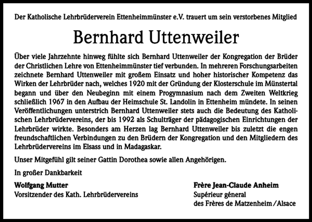 <p>Der Katholische Lehrbrüderverein Ettenheimmünster e.V. trauert um sein verstorbenes Mitglied</p><p>Bernhard Uttenweiler<br />Über viele Jahrzehnte hinweg fühlte sich Bernhard Uttenweiler der Kongregation der Brüder<br />der Christlichen Lehre von Ettenheimmünster tief verbunden. In mehreren Forschungsarbeiten<br />zeichnete Bernhard Uttenweiler mit großem Einsatz und hoher historischer Kompetenz das<br />Wirken der Lehrbrüder nach, welches 1920 mit der Gründung der Klosterschule im Münstertal<br />begann und über den Neubeginn mit einem Progymnasium nach dem Zweiten Weltkrieg<br />schließlich 1967 in den Aufbau der Heimschule St. Landolin in Ettenheim mündete. In seinen<br />Veröffentlichungen unterstrich Bernhard Uttenweiler stets auch die Bedeutung des Katholischen Lehrbrüdervereins, der bis 1992 als Schulträger der pädagogischen Einrichtungen der<br />Lehrbrüder wirkte. Besonders am Herzen lag Bernhard Uttenweiler bis zuletzt die engen<br />freundschaftlichen Verbindungen zu den Brüdern der Kongregation und den Mitgliedern des<br />Lehrbrüdervereins im Elsass und in Madagaskar.<br />Unser Mitgefühl gilt seiner Gattin Dorothea sowie allen Angehörigen.<br />In großer Dankbarkeit<br />Wolfgang Mutter<br />Vorsitzender des Kath. Lehrbrüdervereins</p><p>Frère Jean-Claude Anheim<br />Supérieur géneral<br />des Frères de Matzenheim /Alsace</p>
