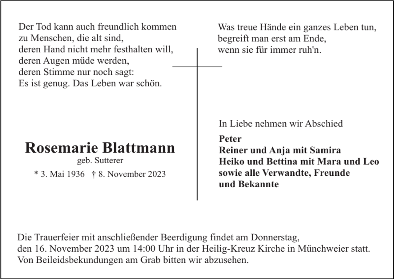 <p>Der Tod kann auch freundlich kommen<br />zu Menschen, die alt sind,<br />deren Hand nicht mehr festhalten will,<br />deren Augen müde werden,<br />deren Stimme nur noch sagt:<br />Es ist genug. Das Leben war schön.</p><p>Was treue Hände ein ganzes Leben tun,<br />begreift man erst am Ende,<br />wenn sie für immer ruh'n.</p><p>In Liebe nehmen wir Abschied</p><p>Rosemarie Blattmann<br />geb. Sutterer<br />* 3. Mai 1936 † 8. November 2023</p><p>Peter<br />Reiner und Anja mit Samira<br />Heiko und Bettina mit Mara und Leo<br />sowie alle Verwandte, Freunde<br />und Bekannte</p><p>Die Trauerfeier mit anschließender Beerdigung findet am Donnerstag,<br />den 16. November 2023 um 14:00 Uhr in der Heilig-Kreuz Kirche in Münchweier statt.<br />Von Beileidsbekundungen am Grab bitten wir abzusehen.</p>