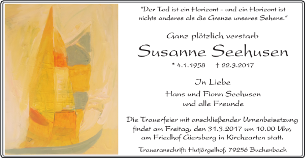 <p>“Der Tod ist ein Horizont - und ein Horizont ist<br />nichts anderes als die Grenze unseres Sehens.”</p><p>Ganz plötzlich verstarb</p><p>Susanne Seehusen<br />* 4.1.1958</p><p>† 22.3.2017</p><p>In Liebe</p><p>Hans<br />und alle Freunde<br />Die Trauerfeier mit anschließender Urnenbeisetzung<br />findet am Freitag, den 31.3.2017 um 10.00 Uhr,<br />am Friedhof Giersberg in Kirchzarten statt.<br />Traueranschrift: Hutjörgelhof, 79256 Buchenbach</p>