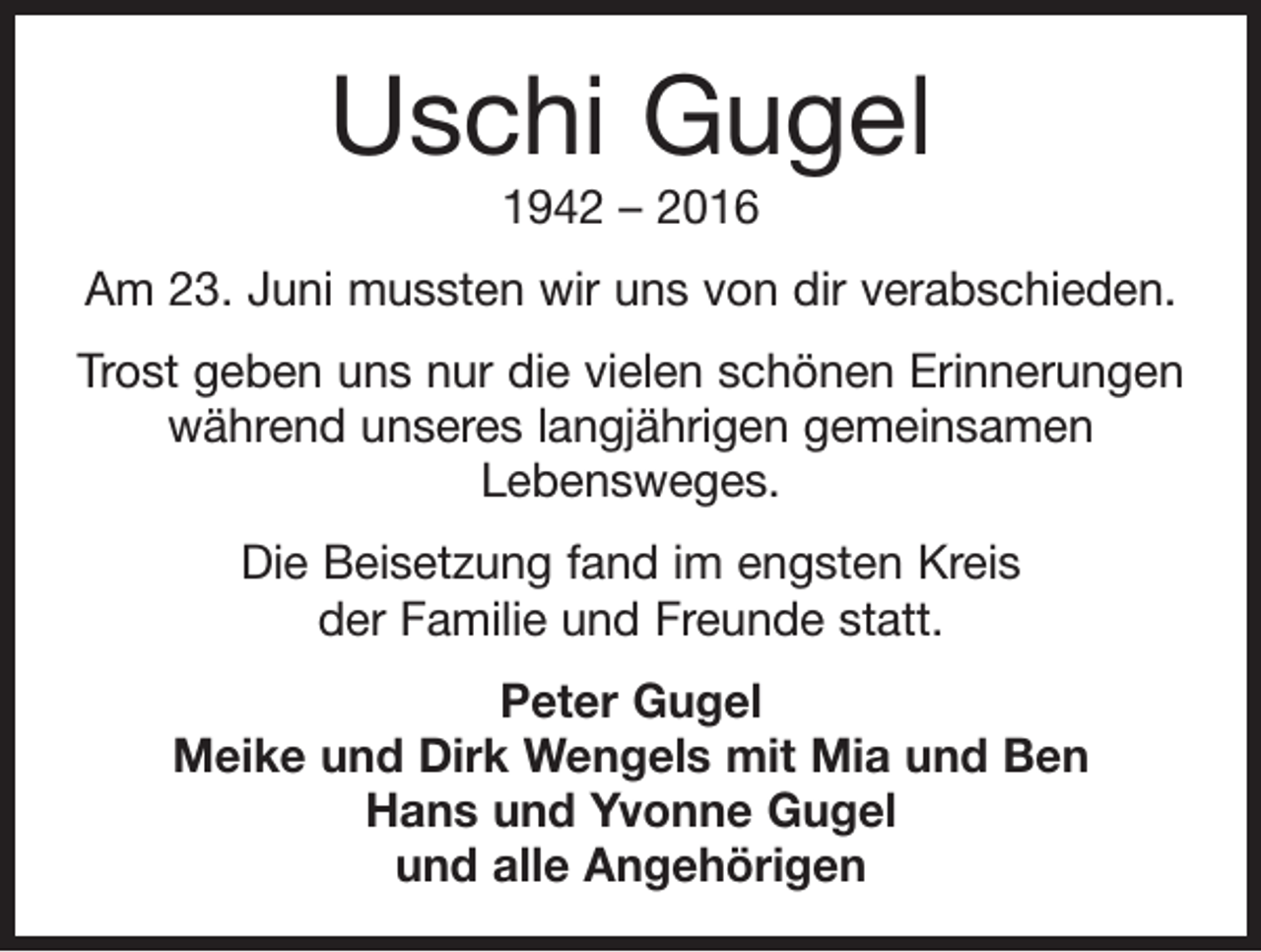 <p>Uschi Gugel<br />1942 – 2016</p><p>Am 23. Juni mussten wir uns von dir verabschieden.<br />Trost geben uns nur die vielen schönen Erinnerungen<br />während unseres langjährigen gemeinsamen<br />Lebensweges.<br />Die Beisetzung fand im engsten Kreis<br />der Familie und Freunde statt.<br />Peter Gugel<br />Meike und Dirk Wengels mit Mia und Ben<br />Hans und Yvonne Gugel<br />und alle Angehörigen</p>