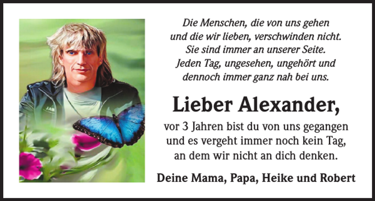 <p>Die Menschen, die von uns gehen<br />und die wir lieben, verschwinden nicht.<br />Sie sind immer an unserer Seite.<br />Jeden Tag, ungesehen, ungehört und<br />dennoch immer ganz nah bei uns.</p><p>Lieber Alexander,<br />vor 3 Jahren bist du von uns gegangen<br />und es vergeht immer noch kein Tag,<br />an dem wir nicht an dich denken.<br />Deine Mama, Papa, Heike und Robert</p>