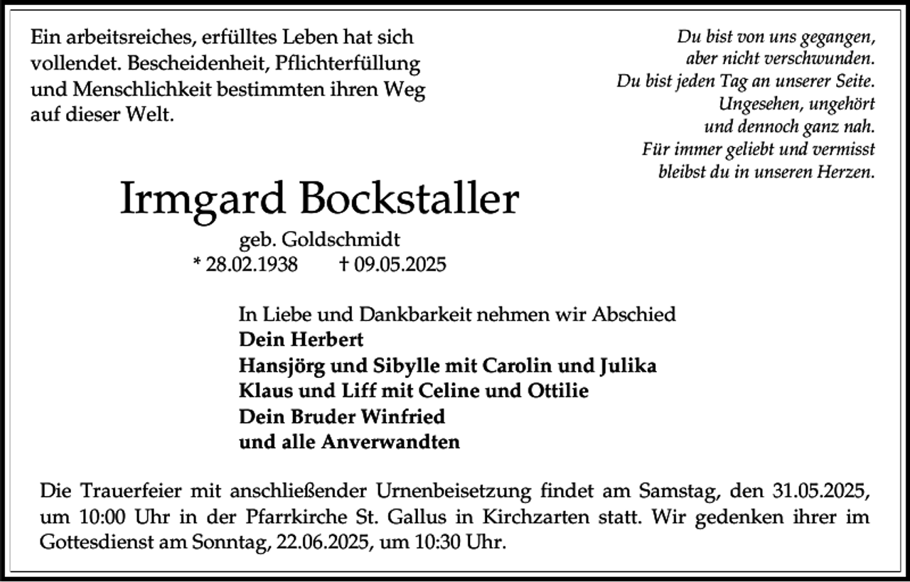 <p>Ein arbeitsreiches, erfülltes Leben hat sich<br />vollendet. Bescheidenheit, Pflichterfüllung<br />und Menschlichkeit bestimmten ihren Weg<br />auf dieser Welt.</p><p>Irmgard Bockstaller</p><p>Du bist von uns gegangen,<br />aber nicht verschwunden.<br />Du bist jeden Tag an unserer Seite.<br />Ungesehen, ungehört<br />und dennoch ganz nah.<br />Für immer geliebt und vermisst<br />bleibst du in unseren Herzen.</p><p>geb. Goldschmidt<br />* 28.02.1938<br />† 09.05.2025<br />In Liebe und Dankbarkeit nehmen wir Abschied<br />Dein Herbert<br />Hansjörg und Sibylle mit Carolin und Julika<br />Klaus und Liff mit Celine und Ottilie<br />Dein Bruder Winfried<br />und alle Anverwandten</p><p>Die Trauerfeier mit anschließender Urnenbeisetzung findet am Samstag, den 31.05.2025,<br />um 10:00 Uhr in der Pfarrkirche St. Gallus in Kirchzarten statt. Wir gedenken ihrer im<br />Gottesdienst am Sonntag, 22.06.2025, um 10:30 Uhr.</p>