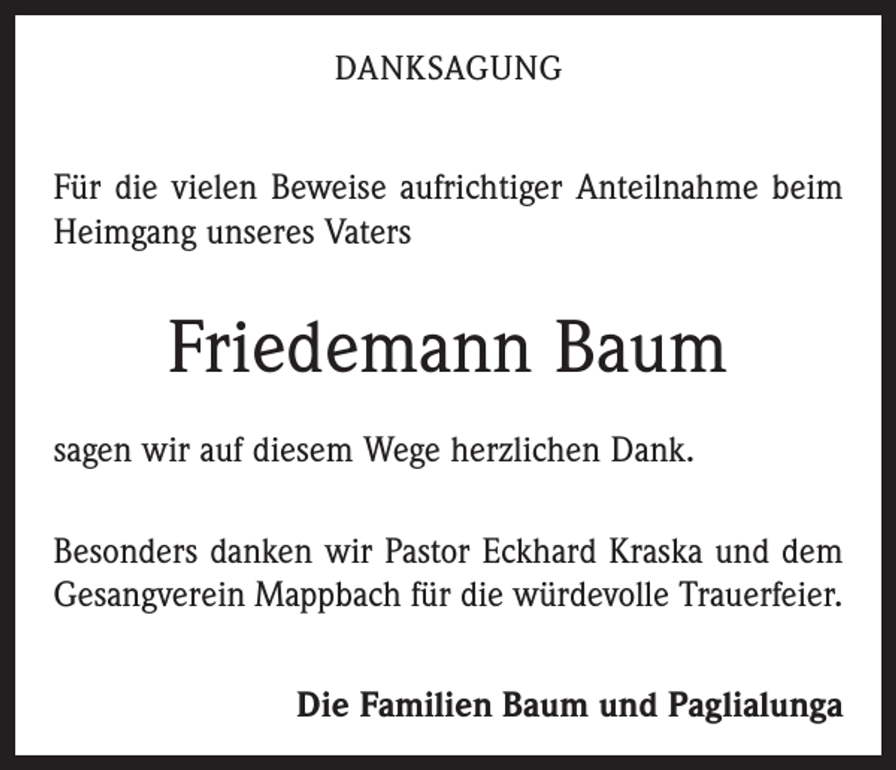 <p>DANKSAGUNG</p><p>Für die vielen Beweise aufrichtiger Anteilnahme beim<br />Heimgang unseres Vaters</p><p>Friedemann Baum<br />sagen wir auf diesem Wege herzlichen Dank.<br />Besonders danken wir Pastor Eckhard Kraska und dem<br />Gesangverein Mappbach für die würdevolle Trauerfeier.</p><p>Die Familien Baum und Paglialunga</p>