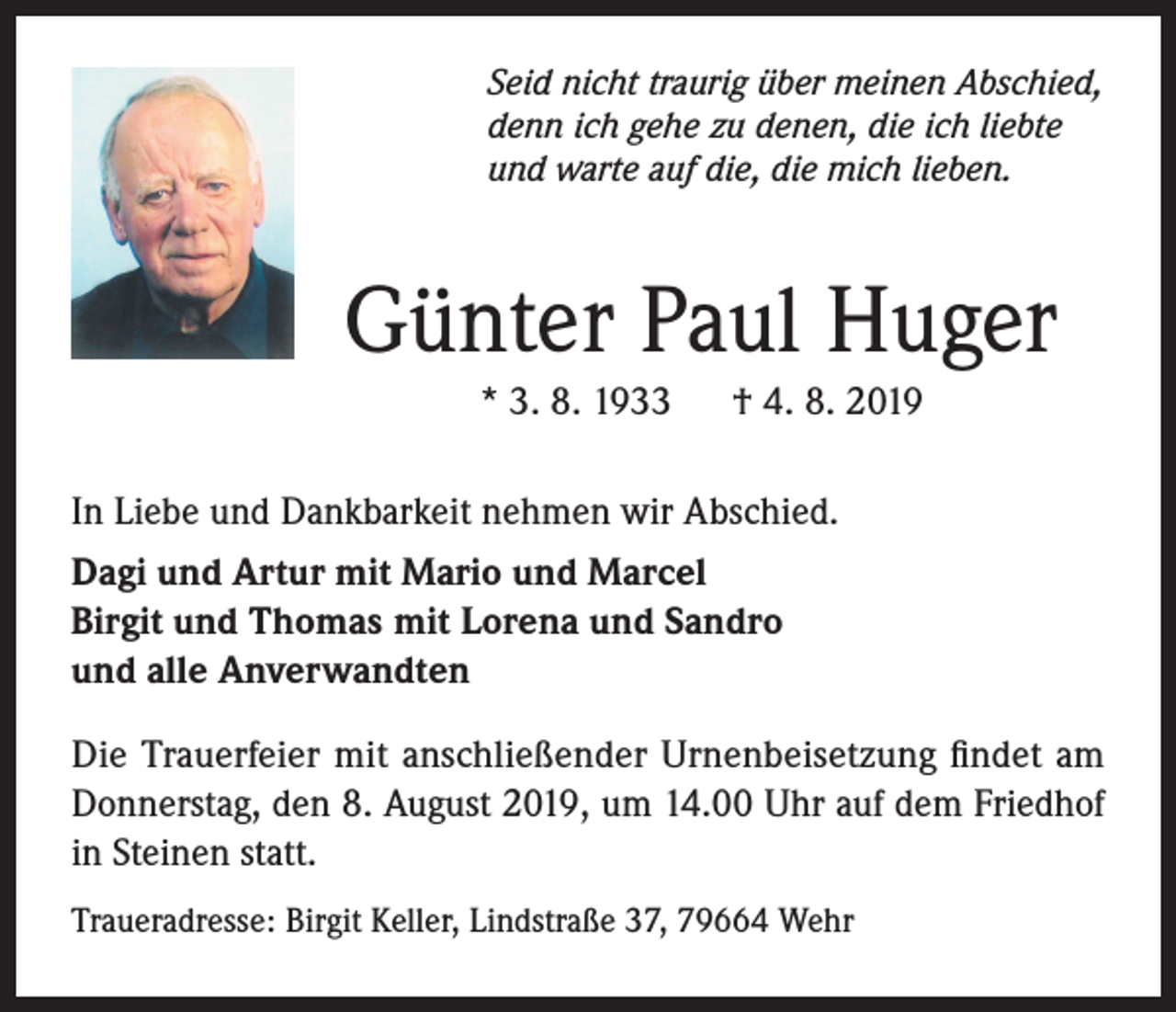 <p>Seid nicht traurig über meinen Abschied,<br />denn ich gehe zu denen, die ich liebte<br />und warte auf die, die mich lieben.</p><p>Günter Paul Huger<br />* 3. 8. 1933</p><p>† 4. 8. 2019</p><p>In Liebe und Dankbarkeit nehmen wir Abschied.<br />Dagi und Artur mit Mario und Marcel<br />Birgit und Thomas mit Lorena und Sandro<br />und alle Anverwandten<br />Die Trauerfeier mit anschließender Urnenbeisetzung findet am<br />Donnerstag, den 8. August 2019, um 14.00 Uhr auf dem Friedhof<br />in Steinen statt.<br />Traueradresse: Birgit Keller, Lindstraße 37, 79664 Wehr</p>