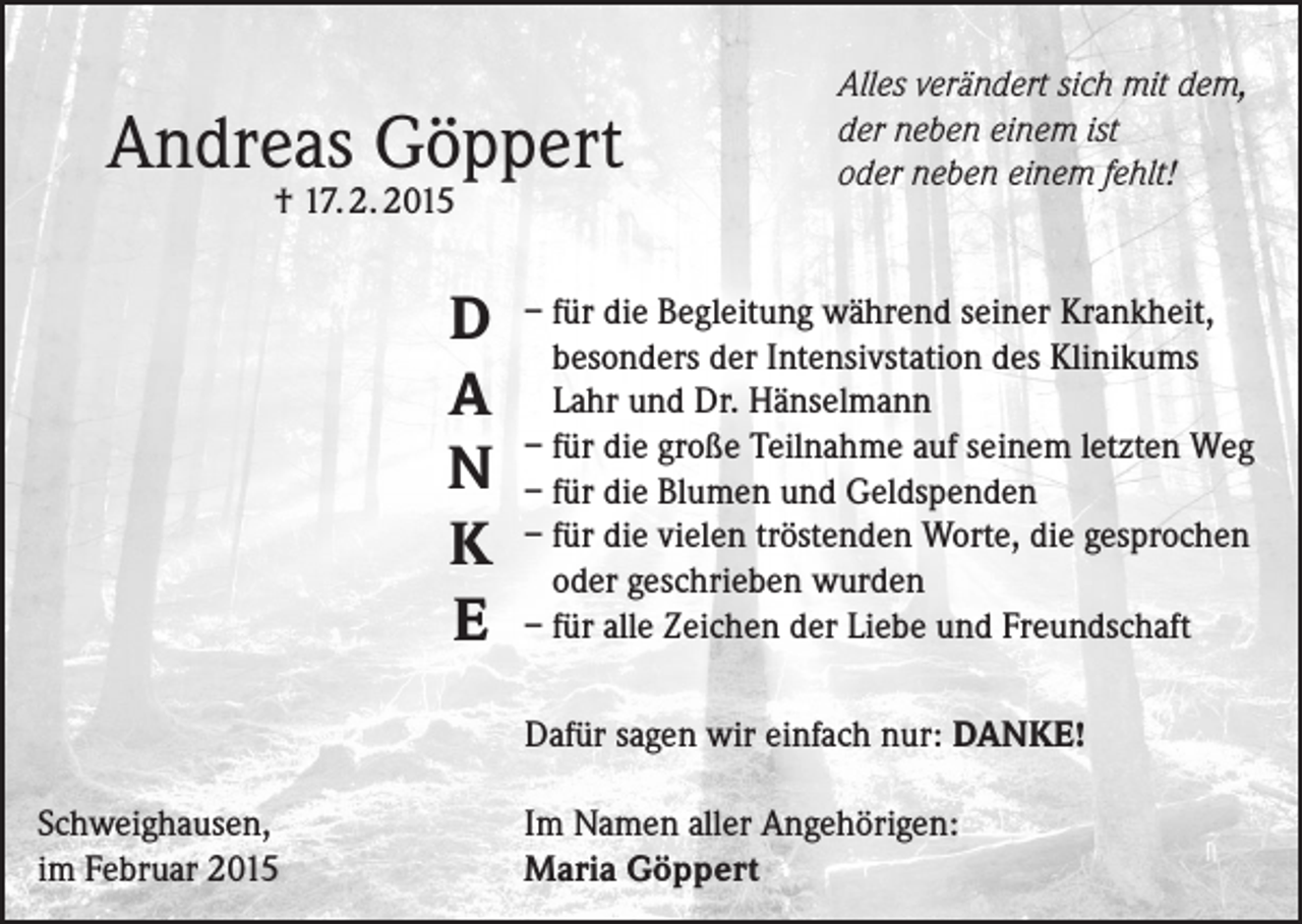 <p>Andreas Göppert<br />† 17. 2. 2015</p><p>D<br />A<br />N<br />K<br />E</p><p>Alles verändert sich mit dem,<br />der neben einem ist<br />oder neben einem fehlt!</p><p>– für die Begleitung während seiner Krankheit,<br />besonders der Intensivstation des Klinikums<br />Lahr und Dr. Hänselmann<br />– für die große Teilnahme auf seinem letzten Weg<br />– für die Blumen und Geldspenden<br />– für die vielen tröstenden Worte, die gesprochen<br />oder geschrieben wurden<br />– für alle Zeichen der Liebe und Freundschaft<br />Dafür sagen wir einfach nur: DANKE!</p><p>Schweighausen,<br />im Februar 2015</p><p>Im Namen aller Angehörigen:<br />Maria Göppert</p>