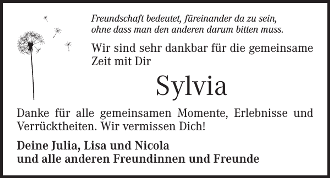 <p>Freundschaft bedeutet, füreinander da zu sein,<br />ohne dass man den anderen darum bitten muss.</p><p>Wir sind sehr dankbar für die gemeinsame<br />Zeit mit Dir</p><p>Sylvia<br />Danke für alle gemeinsamen Momente, Erlebnisse und<br />­Verrücktheiten. Wir vermissen Dich!<br />Deine Julia, Lisa und Nicola<br />und alle anderen Freundinnen und Freunde</p>
