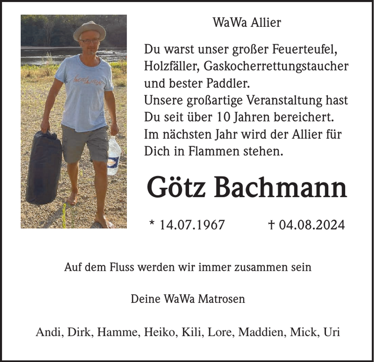 <p>WaWa Allier<br />Du warst unser großer Feuerteufel,<br />Holzfäller, Gaskocherrettungstaucher<br />und bester Paddler.<br />Unsere großartige Veranstaltung hast<br />Du seit über 10 Jahren bereichert.<br />Im nächsten Jahr wird der Allier für<br />Dich in Flammen stehen.</p><p>Götz Bachmann<br />* 14.07.1967</p><p>† 04.08.2024</p><p>Auf dem Fluss werden wir immer zusammen sein<br />Deine WaWa Matrosen<br />Andi, Dirk, Hamme, Heiko, Kili, Lore, Maddien, Mick, Uri</p>