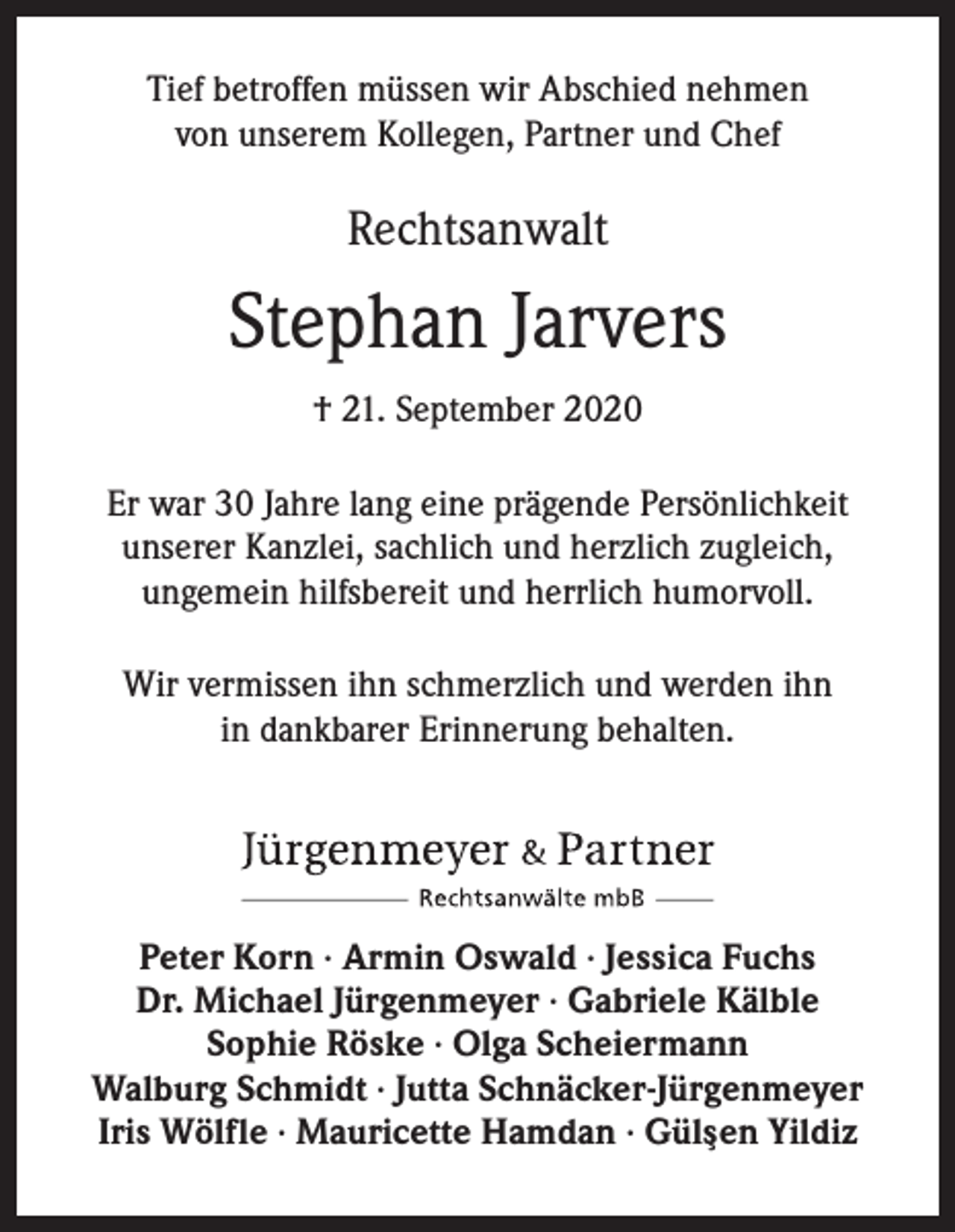<p>Tief betroffen müssen wir Abschied nehmen<br />von unserem Kollegen, Partner und Chef</p><p>Rechtsanwalt</p><p>Stephan Jarvers<br />† 21. September 2020<br />Er war 30 Jahre lang eine prägende Persönlichkeit<br />unserer Kanzlei, sachlich und herzlich zugleich,<br />ungemein hilfsbereit und herrlich humorvoll.<br />Wir vermissen ihn schmerzlich und werden ihn<br />in dankbarer Erinnerung behalten.</p><p>Peter Korn ∙ Armin Oswald ∙ Jessica Fuchs<br />Dr. Michael Jürgenmeyer ∙ Gabriele Kälble<br />Sophie Röske ∙ Olga Scheiermann<br />Walburg Schmidt ∙ Jutta Schnäcker-Jürgenmeyer<br />Iris Wölfle ∙ Mauricette Hamdan ∙ Güls¸en Yildiz</p>