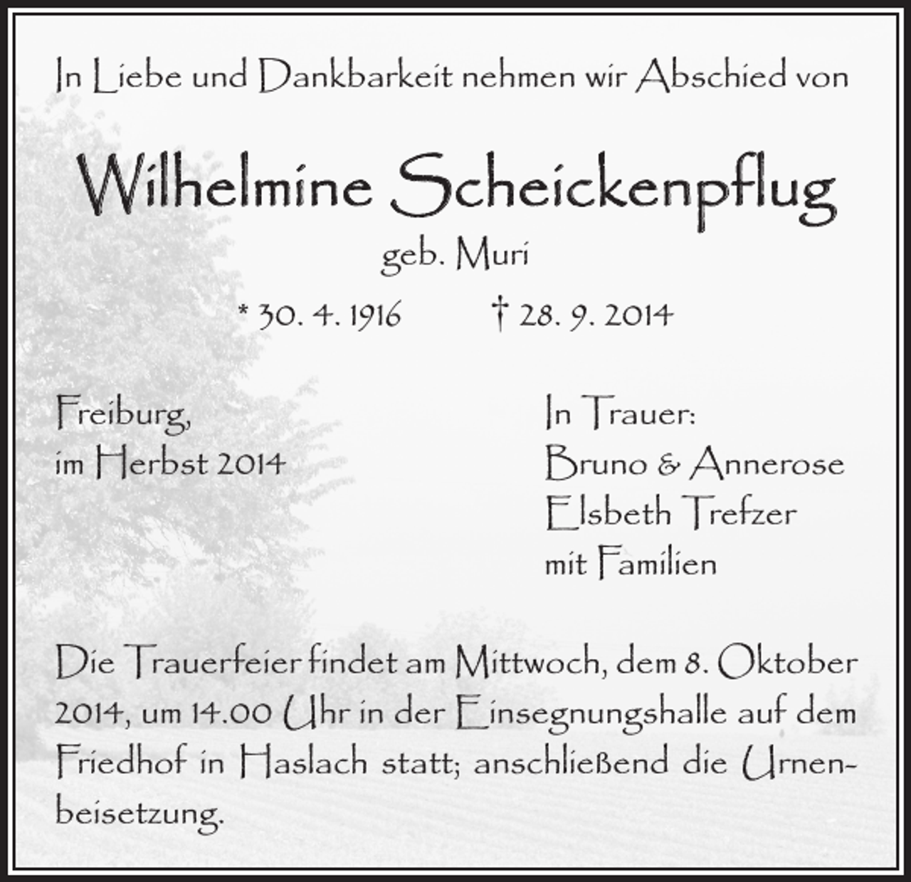 <p>In Liebe und Dankbarkeit nehmen wir Abschied von</p><p>Wilhelmine Scheickenpflug<br />geb. Muri<br />* 30. 4. 1916 † 28. 9. 2014</p><p>Freiburg,<br />im Herbst 2014</p><p>In Trauer:<br />Bruno &amp; Annerose<br />Elsbeth Trefzer<br />mit Familien</p><p>Die Trauerfeier findet am Mittwoch, dem 8. Oktober<br />2014, um 14.00 Uhr in der Einsegnungshalle auf dem<br />Friedhof in Haslach statt; anschließend die Urnenbeisetzung.</p>