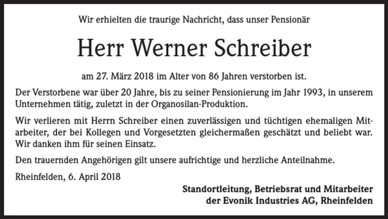 <p>Wir erhielten die traurige Nachricht, dass unser Pensionär</p><p>Herr Werner Schreiber<br />am 27. März 2018 im Alter von 86 Jahren verstorben ist.<br />Der Verstorbene war über 20 Jahre, bis zu seiner Pensionierung im Jahr 1993, in unserem<br />Unternehmen tätig, zuletzt in der Organosilan-Produktion.<br />Wir verlieren mit Herrn Schreiber einen zuverlässigen und tüchtigen ehemaligen Mitarbeiter, der bei Kollegen und Vorgesetzten gleichermaßen geschätzt und beliebt war.<br />Wir danken ihm für seinen Einsatz.<br />Den trauernden Angehörigen gilt unsere aufrichtige und herzliche Anteilnahme.<br />Rheinfelden, 6. April 2018<br />Standortleitung, Betriebsrat und Mitarbeiter<br />der Evonik Industries AG, Rheinfelden</p>