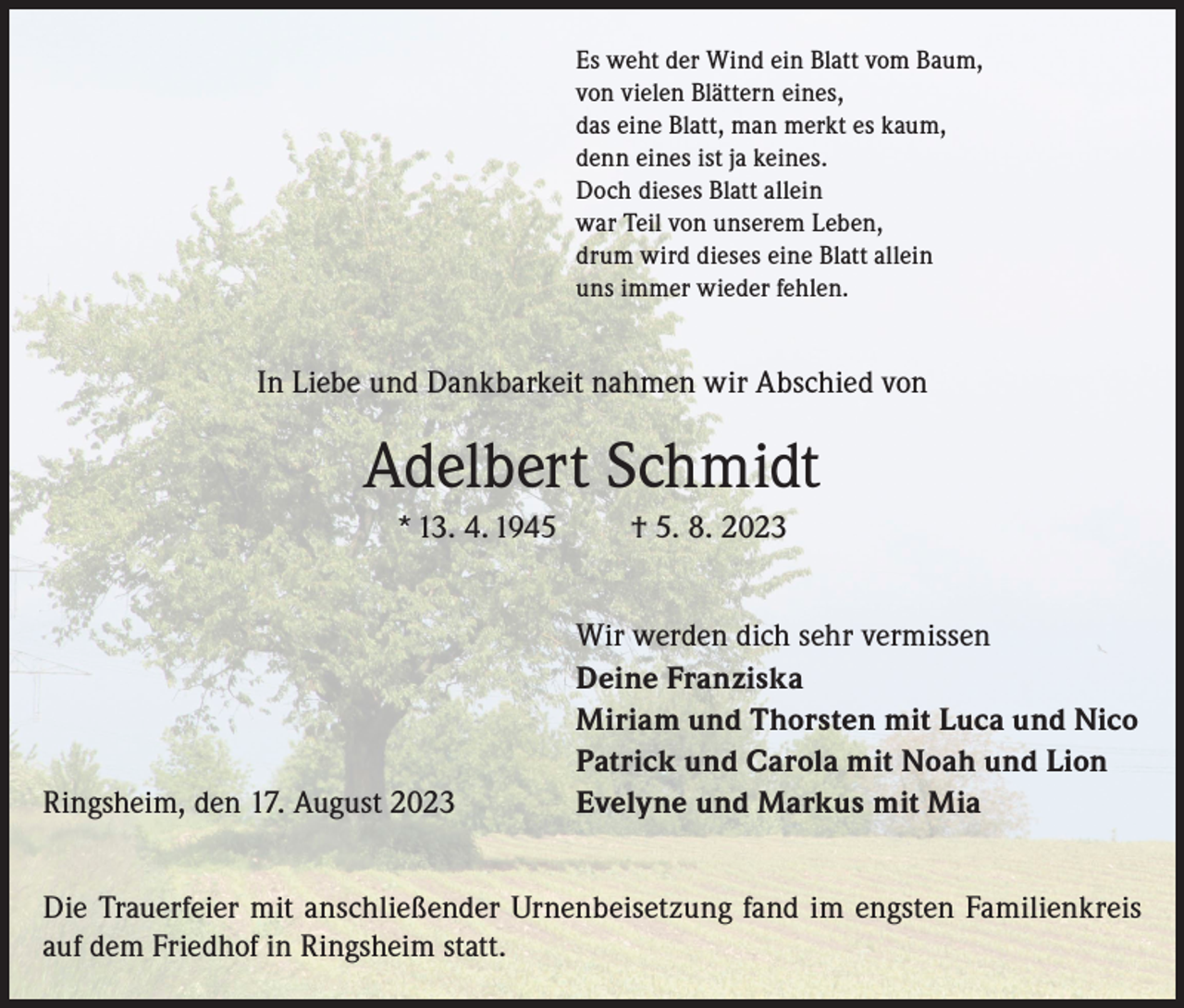 <p>Es weht der Wind ein Blatt vom Baum,<br />von vielen Blättern eines,<br />das eine Blatt, man merkt es kaum,<br />denn eines ist ja keines.<br />Doch dieses Blatt allein<br />war Teil von unserem Leben,<br />drum wird dieses eine Blatt allein<br />uns immer wieder fehlen.</p><p>In Liebe und Dankbarkeit nahmen wir Abschied von</p><p>Adelbert Schmidt<br />* 13. 4. 1945</p><p>Ringsheim, den 17. August 2023</p><p>† 5. 8. 2023<br />Wir werden dich sehr vermissen<br />Deine Franziska<br />Miriam und Thorsten mit Luca und Nico<br />Patrick und Carola mit Noah und Lion<br />Evelyne und Markus mit Mia</p><p>Die Trauerfeier mit anschließender Urnenbeisetzung fand im engsten Familienkreis<br />auf dem Friedhof in Ringsheim statt.</p>