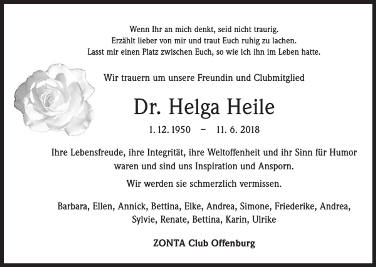<p>Wenn Ihr an mich denkt, seid nicht traurig.<br />Erzählt lieber von mir und traut Euch ruhig zu lachen.<br />Lasst mir einen Platz zwischen Euch, so wie ich ihn im Leben hatte.</p><p>Wir trauern um unsere Freundin und Clubmitglied</p><p>Dr. Helga Heile<br />1. 12. 1950 – 11. 6. 2018<br />Ihre Lebensfreude, ihre Integrität, ihre Weltoffenheit und ihr Sinn für Humor<br />waren und sind uns Inspiration und Ansporn.<br />Wir werden sie schmerzlich vermissen.<br />Barbara, Ellen, Annick, Bettina, Elke, Andrea, Simone, Friederike, Andrea,<br />Sylvie, ­Renate, Bettina, Karin, Ulrike<br />ZONTA Club Offenburg</p>