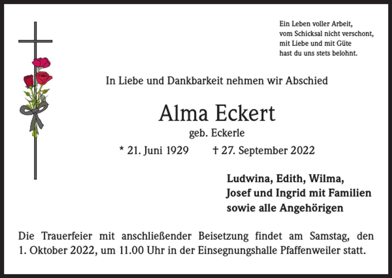 <p>Ein Leben voller Arbeit,<br />vom Schicksal nicht verschont,<br />mit Liebe und mit Güte<br />hast du uns stets belohnt.</p><p>In Liebe und Dankbarkeit nehmen wir Abschied</p><p>Alma Eckert</p><p>geb. Eckerle<br />* 21. Juni 1929 † 27. September 2022<br />Ludwina, Edith, Wilma,<br />Josef und Ingrid mit Familien<br />sowie alle Angehörigen<br />Die Trauerfeier mit anschließender Beisetzung findet am Samstag, den<br />1. Oktober 2022, um 11.00 Uhr in der Einsegnungshalle Pfaffenweiler statt.</p>