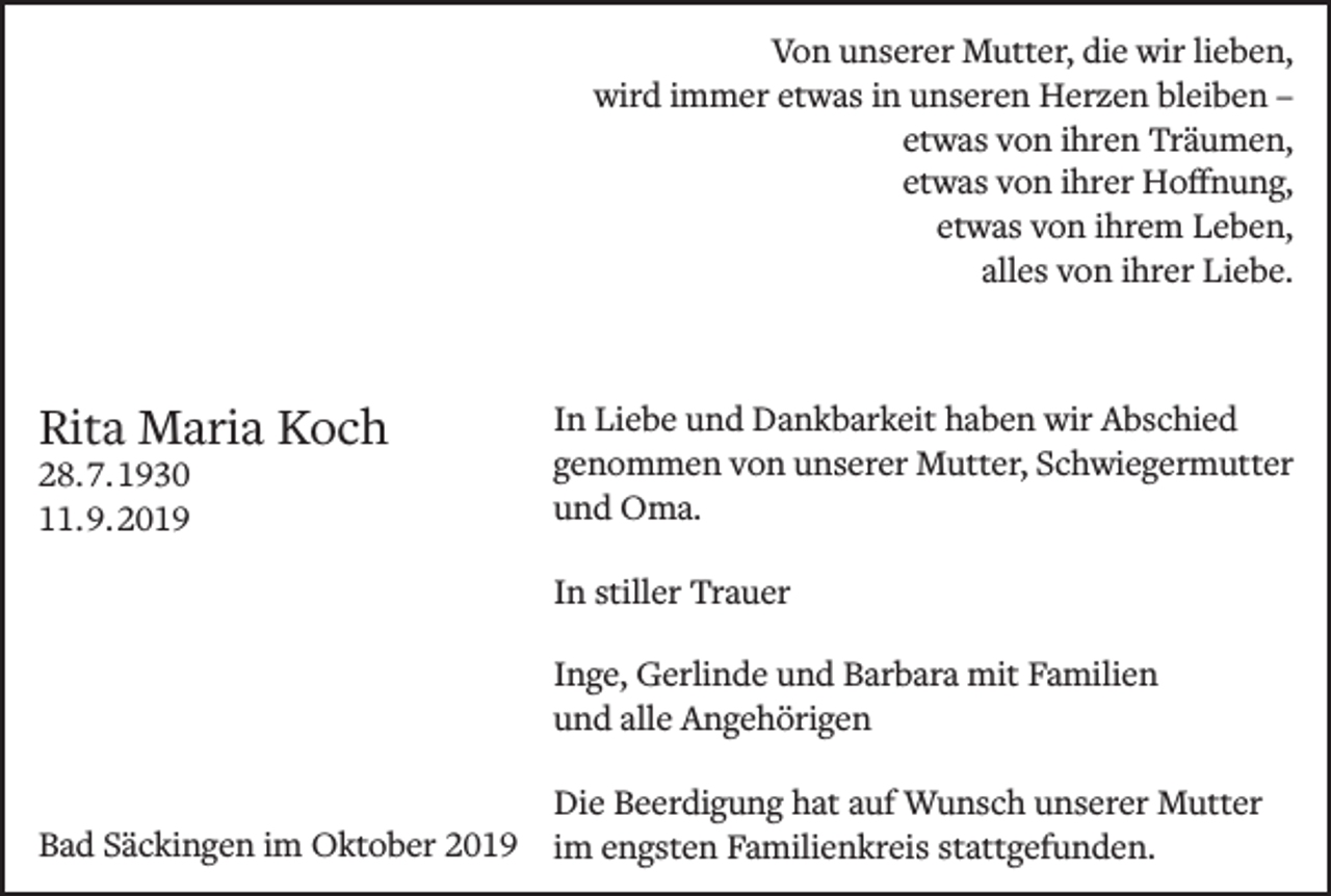 <p>Von unserer Mutter, die wir lieben,<br />wird immer etwas in unseren Herzen bleiben –<br />etwas von ihren Träumen,<br />etwas von ihrer Hoffnung,<br />etwas von ihrem Leben,<br />alles von ihrer Liebe.</p><p>Rita Maria Koch<br />28. 7. 1930<br />11. 9. 2019</p><p>In Liebe und Dankbarkeit haben wir Abschied<br />genommen von unserer Mutter, Schwiegermutter<br />und Oma.<br />In stiller Trauer<br />Inge, Gerlinde und Barbara mit Familien<br />und alle Angehörigen</p><p>Die Beerdigung hat auf Wunsch unserer Mutter<br />Bad Säckingen im Oktober 2019 im engsten Familienkreis stattgefunden.</p>