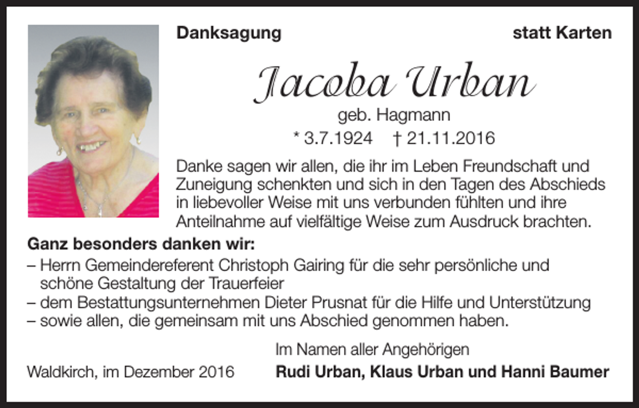 <p>Danksagung</p><p>statt Karten</p><p>Jacoba Urban<br />geb. Hagmann<br />* 3.7.1924 † 21.11.2016</p><p>Danke sagen wir allen, die ihr im Leben Freundschaft und<br />Zuneigung schenkten und sich in den Tagen des Abschieds<br />in liebevoller Weise mit uns verbunden fühlten und ihre<br />Anteilnahme auf vielfältige Weise zum Ausdruck brachten.<br />Ganz besonders danken wir:<br />–H<br />errn Gemeindereferent Christoph Gairing für die sehr persönliche und<br />schöne Gestaltung der Trauerfeier<br />– dem Bestattungsunternehmen Dieter Prusnat für die Hilfe und Unterstützung<br />– sowie allen, die gemeinsam mit uns Abschied genommen haben.<br />Waldkirch, im Dezember 2016</p><p>Im Namen aller Angehörigen<br />Rudi Urban, Klaus Urban und Hanni Baumer</p>