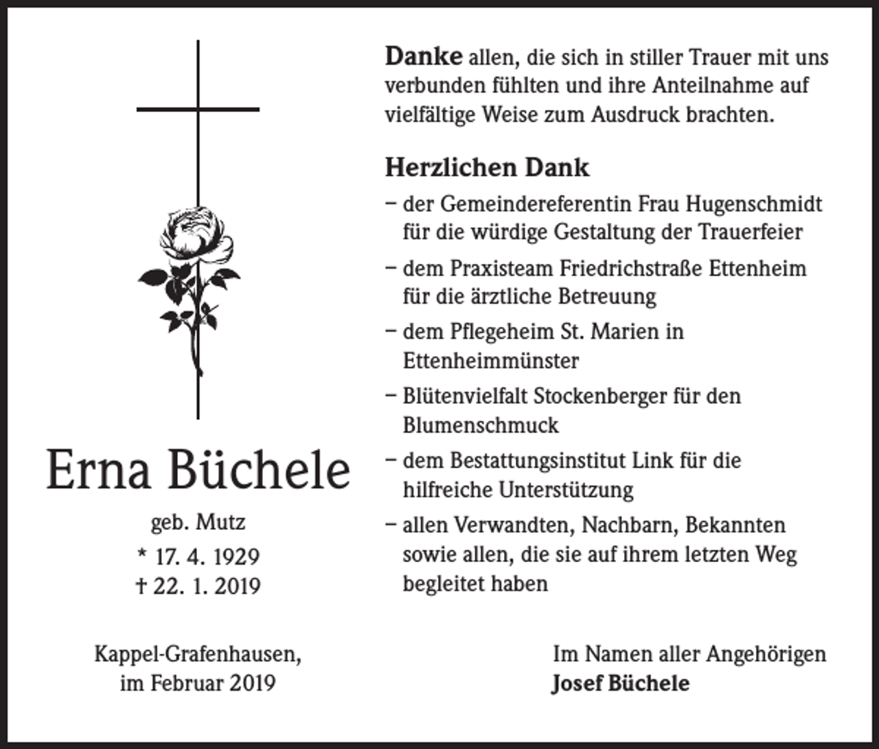 <p>Danke allen, die sich in stiller Trauer mit uns<br />verbunden fühlten und ihre Anteilnahme auf<br />vielfältige Weise zum Ausdruck brachten.<br />Herzlichen Dank</p><p>Erna Büchele<br />geb. Mutz<br />* 17. 4. 1929<br />† 22. 1. 2019<br />Kappel-Grafenhausen,<br />im Februar 2019</p><p>– der Gemeindereferentin Frau Hugenschmidt<br />für die würdige Gestaltung der Trauerfeier<br />– dem Praxisteam Friedrichstraße Ettenheim<br />für die ärztliche Betreuung<br />– dem Pflegeheim St. Marien in<br />Ettenheimmünster<br />– Blütenvielfalt Stockenberger für den<br />Blumenschmuck<br />– dem Bestattungsinstitut Link für die<br />hilfreiche Unterstützung<br />– allen Verwandten, Nachbarn, Bekannten<br />sowie allen, die sie auf ihrem letzten Weg<br />begleitet haben<br />Im Namen aller Angehörigen<br />Josef Büchele</p>