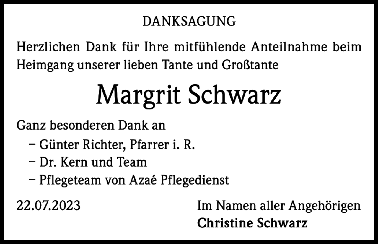 <p>DANKSAGUNG<br />Herzlichen Dank für Ihre mitfühlende Anteilnahme beim<br />Heimgang unserer lieben Tante und Großtante</p><p>Margrit Schwarz<br />Ganz besonderen Dank an<br />– Günter Richter, Pfarrer i. R.<br />– Dr. Kern und Team<br />– Pflegeteam von Azaé Pflegedienst<br />22.07.2023</p><p>Im Namen aller Angehörigen<br />Christine Schwarz</p>