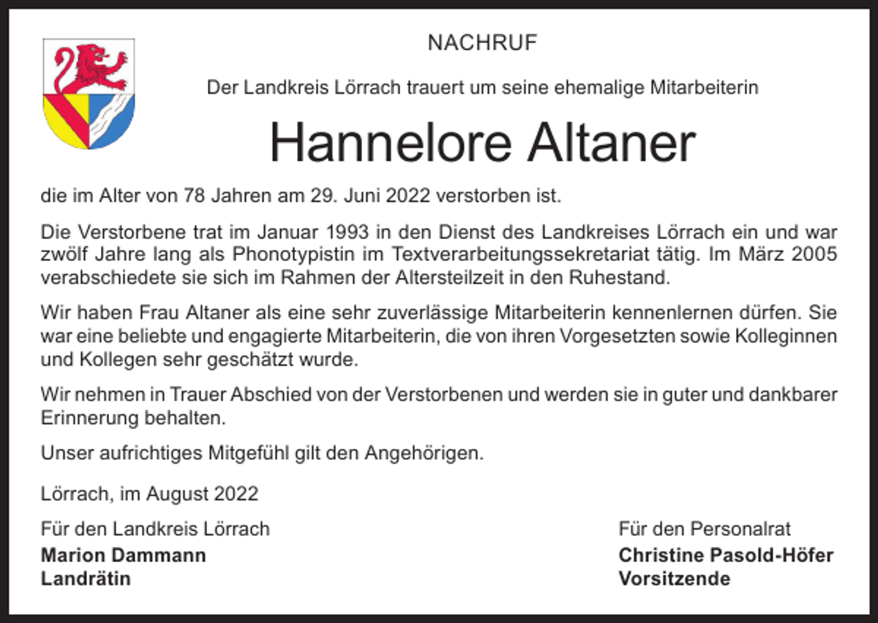 <p>NACHRUF<br />Der Landkreis Lörrach trauert um seine ehemalige Mitarbeiterin</p><p>Hannelore Altaner<br />die im Alter von 78 Jahren am 29. Juni 2022 verstorben ist.<br />Die Verstorbene trat im Januar 1993 in den Dienst des Landkreises Lörrach ein und war<br />zwölf Jahre lang als Phonotypistin im Textverarbeitungssekretariat tätig. Im März 2005<br />­verabschiedete sie sich im Rahmen der Altersteilzeit in den Ruhestand.<br />Wir haben Frau Altaner als eine sehr zuverlässige Mitarbeiterin kennenlernen dürfen. Sie<br />war eine beliebte und engagierte Mitarbeiterin, die von ihren Vorgesetzten sowie Kolleginnen<br />und Kollegen sehr geschätzt wurde.<br />Wir nehmen in Trauer Abschied von der Verstorbenen und werden sie in guter und ­dankbarer<br />Erinnerung behalten.<br />Unser aufrichtiges Mitgefühl gilt den Angehörigen.<br />Lörrach, im August 2022<br />Für den Landkreis Lörrach<br />Für den Personalrat<br />Marion Dammann<br />Christine Pasold-Höfer<br />Landrätin Vorsitzende</p>