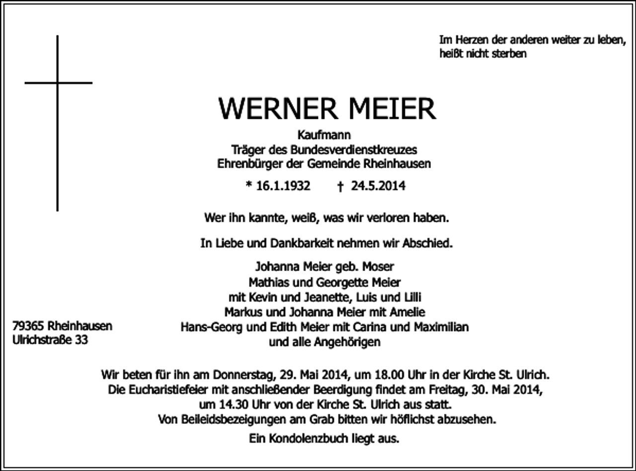 <p>Im Herzen der anderen weiter zu leben,<br />heißt<br />sterben<br />Imnicht<br />Herzen<br />der anderen weiter zu leben,</p><p>heißt nicht sterben</p><p>WERNER MEIER</p><p>Im Herzen der anderen weiter zu leben,<br />heißt nicht sterben</p><p>WERNER MEIER</p><p>Kaufmann<br />Träger des Bundesverdienstkreuzes<br />Kaufmann<br />Ehrenbürger der Gemeinde Rheinhausen</p><p>WERNER<br />MEIER<br />Träger des Bundesverdienstkreuzes</p><p>* 16.1.1932<br />† 24.5.2014<br />Ehrenbürger<br />der<br />Gemeinde<br />Rheinhausen<br />Kaufmann</p><p>Träger des Bundesverdienstkreuzes<br />* 16.1.1932<br />† 24.5.2014<br />Ehrenbürger<br />Gemeinde<br />Wer<br />ihn kannte,der<br />weiß,<br />was wir Rheinhausen<br />verloren haben.</p><p>16.1.1932<br />† 24.5.2014<br />In<br />Liebe<br />Dankbarkeit<br />nehmen<br />wir Abschied.<br />Wer<br />ihn*und<br />kannte,<br />weiß, was<br />wir verloren<br />haben.<br />Johanna<br />Meier<br />geb.<br />Wer<br />ihn und<br />kannte,<br />weiß,<br />was<br />wirMoser<br />verloren<br />In<br />Liebe<br />Dankbarkeit<br />nehmen<br />wir haben.<br />Abschied.</p><p>Mathias und Georgette Meier<br />In Liebe<br />Dankbarkeit<br />wir Abschied.<br />mit und<br />Kevin<br />und Jeanette,<br />LuisMoser<br />und<br />Lilli<br />Johanna<br />Meiernehmen<br />geb.<br />Markus<br />und Johanna<br />Meier mitMeier<br />Amelie<br />Mathias<br />und<br />Georgette<br />Johanna Meier geb. Moser<br />79365 Rheinhausen<br />Hans-Georg<br />Edith<br />Meier mit Carina<br />und<br />mitund<br />Kevin<br />und<br />und Maximilian<br />Lilli<br />Mathias<br />undJeanette,<br />GeorgetteLuis<br />Meier<br />Ulrichstraße 33<br />und alle<br />Angehörigen<br />Markus<br />und<br />Johanna<br />Meier<br />mit<br />Amelie<br />mit Kevin und Jeanette, Luis und Lilli<br />79365 Rheinhausen<br />Hans-Georg<br />undund<br />Edith<br />Meier Meier<br />mit Carina<br />und Maximilian<br />Markus<br />Johanna<br />mit Amelie<br />Ulrichstraße<br />33<br />Wir<br />beten<br />für<br />ihn<br />am<br />Donnerstag,<br />29.<br />Mai<br />2014,<br />um<br />18.00<br />in der Kirche St. Ulrich.<br />und<br />alle<br />Angehörigen<br />79365 Rheinhausen<br />Hans-Georg und Edith Meier mit Carina undUhr<br />Maximilian<br />Die Eucharistiefeier mit anschließender<br />Beerdigung<br />findet<br />am<br />Freitag,<br />30. Mai 2014,<br />Ulrichstraße 33<br />und alle Angehörigen<br />um 14.30 Uhr von der Kirche St. Ulrich aus statt.<br />Wir beten für ihn am Donnerstag, 29. Mai 2014, um 18.00 Uhr in der Kirche St. Ulrich.<br />Von Beileidsbezeigungen am Grab bitten wir höflichst abzusehen.<br />Wir Eucharistiefeier<br />beten für ihn am mit<br />Donnerstag,<br />29. Mai Beerdigung<br />2014, um 18.00<br />Uhram<br />in Freitag,<br />der Kirche<br />St.Mai<br />Ulrich.<br />Die<br />anschließender<br />findet<br />30.<br />2014,<br />Ein<br />Kondolenzbuch<br />liegt<br />aus.<br />Die Eucharistiefeier<br />mit<br />anschließender<br />Beerdigung<br />findet<br />am<br />Freitag,<br />30.<br />Mai<br />2014,<br />um 14.30 Uhr von der Kirche St. Ulrich aus statt.<br />um 14.30 Uhr von am<br />der Grab<br />Kirchebitten<br />St. Ulrich<br />aus statt.abzusehen.<br />Von Beileidsbezeigungen<br />wir höflichst<br />Von Beileidsbezeigungen am Grab bitten wir höflichst abzusehen.</p><p>Ein Kondolenzbuch liegt aus.</p><p>Ein Kondolenzbuch liegt aus.</p>