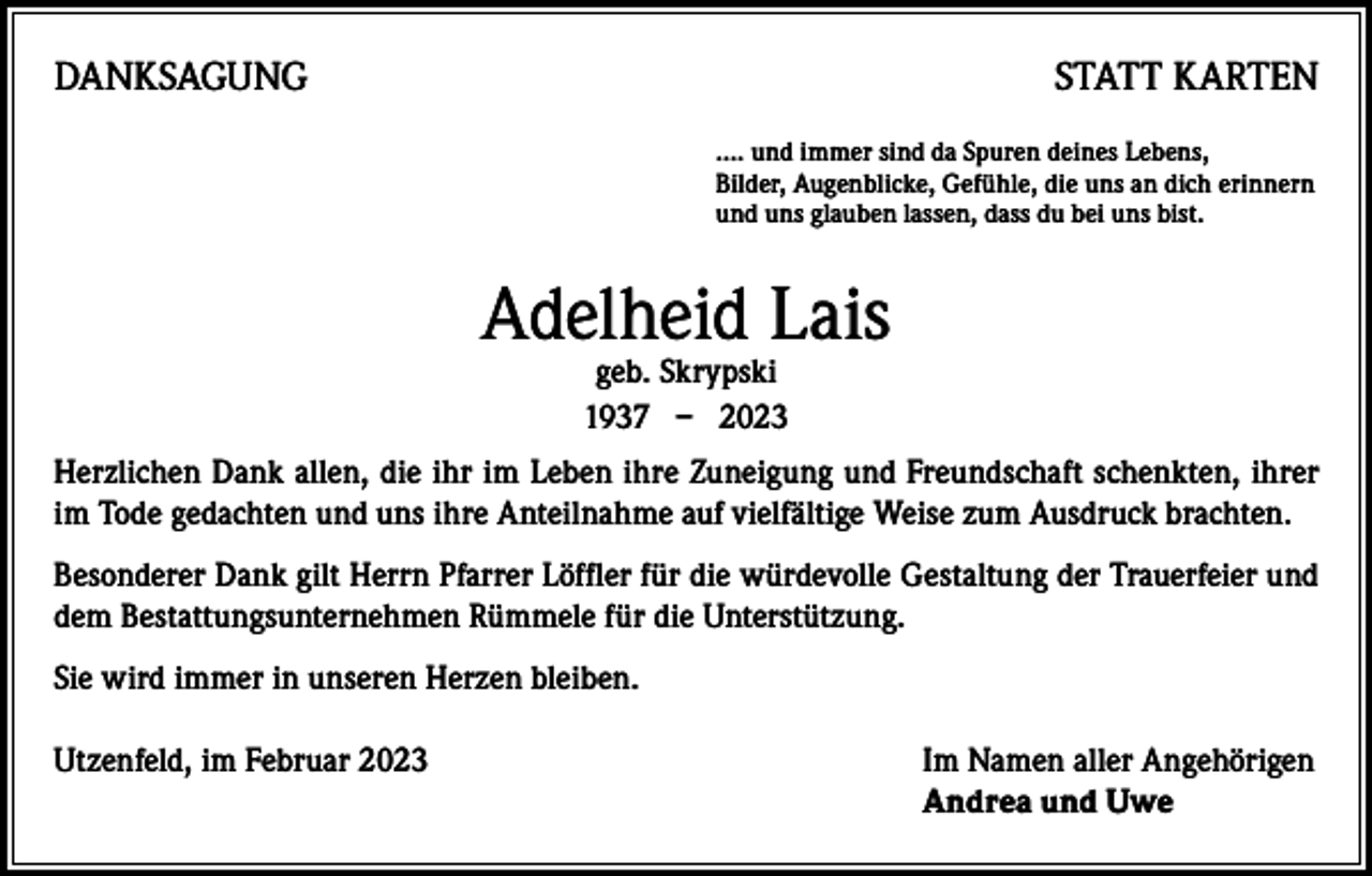 <p>DANKSAGUNG</p><p>STATT KARTEN<br />…. und immer sind da Spuren deines Lebens,<br />Bilder, Augenblicke, Gefühle, die uns an dich erinnern<br />und uns glauben lassen, dass du bei uns bist.</p><p>Adelheid Lais<br />geb. Skrypski<br />1937 – 2023</p><p>Herzlichen Dank allen, die ihr im Leben ihre Zuneigung und Freundschaft schenkten, ihrer<br />im Tode gedachten und uns ihre Anteilnahme auf vielfältige Weise zum Ausdruck brachten.<br />Besonderer Dank gilt Herrn Pfarrer Löffler für die würdevolle Gestaltung der Trauerfeier und<br />dem Bestattungsunternehmen Rümmele für die Unterstützung.<br />Sie wird immer in unseren Herzen bleiben.<br />Utzenfeld, im Februar 2023 Im Namen aller Angehörigen<br />Andrea und Uwe</p>