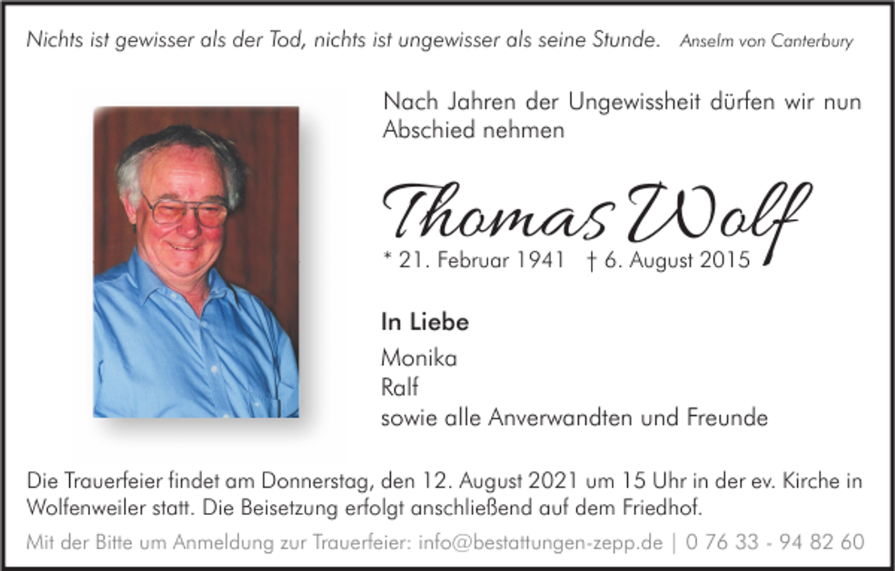 <p>Nichts ist gewisser als der Tod, nichts ist ungewisser als seine Stunde. Anselm von Canterbury</p><p>Nach Jahren der Ungewissheit dürfen wir nun<br />Abschied nehmen</p><p>Thomas Wolf<br />* 21. Februar 1941 † 6. August 2015</p><p>In Liebe<br />Monika<br />Ralf<br />sowie alle Anverwandten und Freunde<br />Die Trauerfeier findet am Donnerstag, den 12. August 2021 um 15 Uhr in der ev. Kirche in<br />Wolfenweiler statt. Die Beisetzung erfolgt anschließend auf dem Friedhof.<br />Mit der Bitte um Anmeldung zur Trauerfeier: info@bestattungen-zepp.de | 0 76 33 - 94 82 60</p>