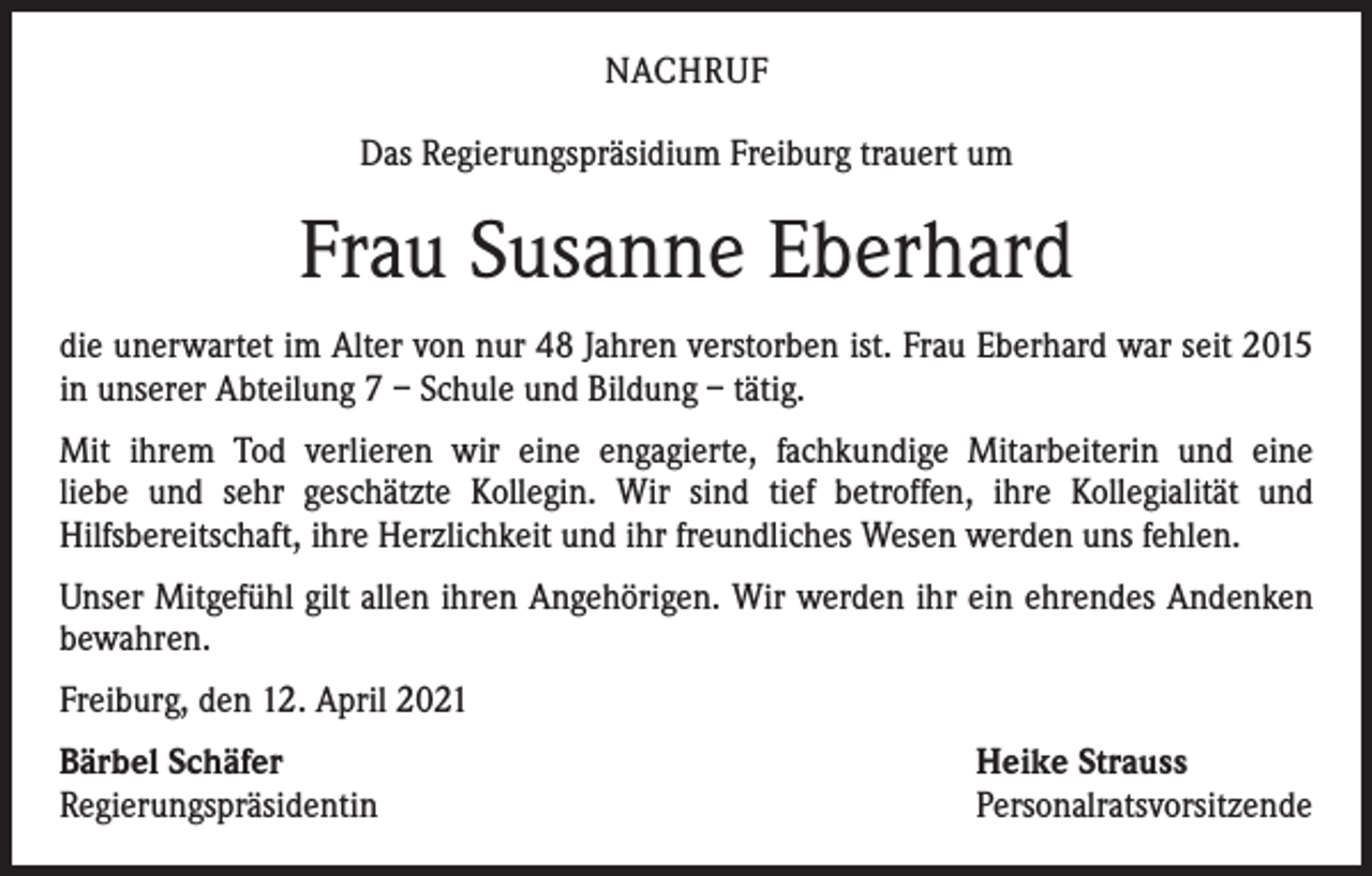 <p>NACHRUF<br />Das Regierungspräsidium Freiburg trauert um</p><p>Frau Susanne Eberhard<br />die unerwartet im Alter von nur 48 Jahren verstorben ist. Frau Eberhard war seit 2015<br />in unserer Abteilung 7 – Schule und Bildung – tätig.<br />Mit ihrem Tod verlieren wir eine engagierte, fachkundige Mitarbeiterin und eine<br />liebe und sehr geschätzte Kollegin. Wir sind tief betroffen, ihre Kollegialität und<br />­Hilfsbereitschaft, ihre Herzlichkeit und ihr freundliches Wesen werden uns fehlen.<br />Unser Mitgefühl gilt allen ihren Angehörigen. Wir werden ihr ein ehrendes Andenken<br />bewahren.<br />Freiburg, den 12. April 2021<br />Bärbel Schäfer<br />Regierungspräsidentin</p><p>Heike Strauss<br />Personalratsvorsitzende</p>
