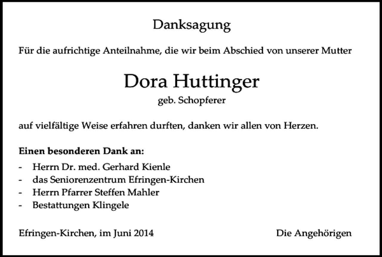 <p>Danksagung<br />Für die aufrichtige Anteilnahme, die wir beim Abschied von unserer Mutter</p><p>Dora Huttinger<br />geb. Schopferer<br />auf vielfältige Weise erfahren durften, danken wir allen von Herzen.<br />Einen besonderen Dank an:<br />-</p><p>Herrn Dr. med. Gerhard Kienle<br />das Seniorenzentrum Efringen-Kirchen<br />Herrn Pfarrer Steffen Mahler<br />Bestattungen Klingele</p><p>Efringen-Kirchen, im Juni 2014</p><p>Die Angehörigen</p>