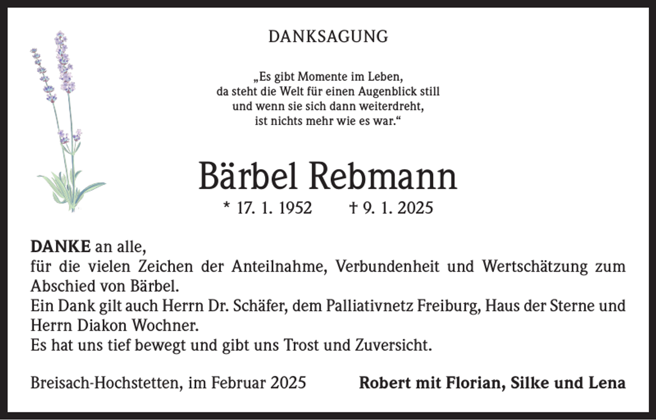 <p>DANKSAGUNG<br />„Es gibt Momente im Leben,<br />da steht die Welt für einen Augenblick still<br />und wenn sie sich dann weiterdreht,<br />ist nichts mehr wie es war.“</p><p>Bärbel Rebmann<br />* 17. 1. 1952 † 9. 1. 2025</p><p>DANKE an alle,<br />für die vielen Zeichen der Anteilnahme, Verbundenheit und Wertschätzung zum<br />­A bschied von Bärbel.<br />Ein Dank gilt auch Herrn Dr. Schäfer, dem Palliativnetz Freiburg, Haus der Sterne und<br />Herrn Diakon Wochner.<br />Es hat uns tief bewegt und gibt uns Trost und Zuversicht.<br />Breisach-Hochstetten, im Februar 2025</p><p>Robert mit Florian, Silke und Lena</p>