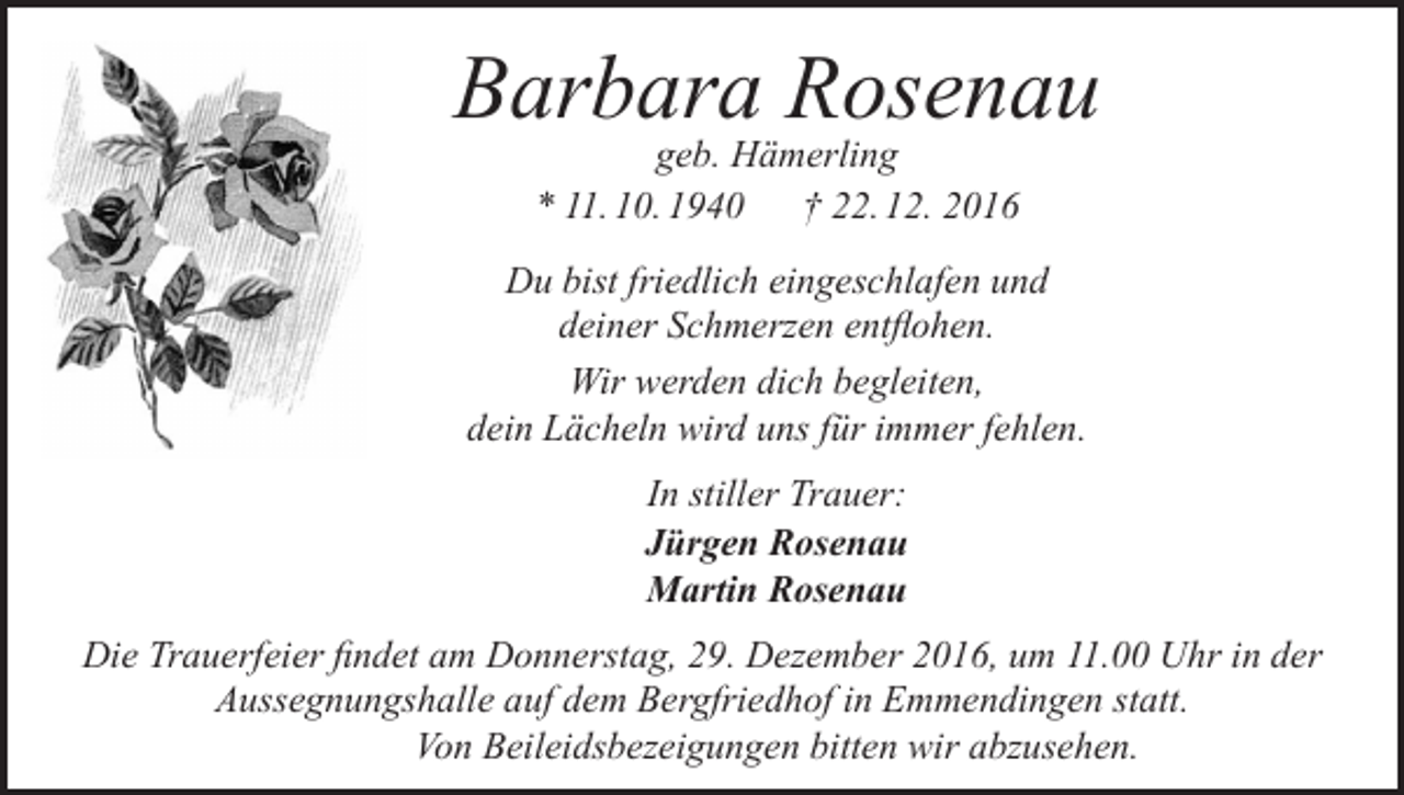 <p>Barbara Rosenau<br />geb. Hämerling<br />* 11. 10. 1940 † 22. 12. 2016</p><p>Du bist friedlich eingeschlafen und<br />deiner Schmerzen entflohen.<br />Wir werden dich begleiten,<br />dein Lächeln wird uns für immer fehlen.<br />In stiller Trauer:<br />Jürgen Rosenau<br />Martin Rosenau<br />Die Trauerfeier findet am Donnerstag, 29. Dezember 2016, um 11.00 Uhr in der<br />Aussegnungshalle auf dem Bergfriedhof in Emmendingen statt.<br />Von Beileidsbezeigungen bitten wir abzusehen.</p>