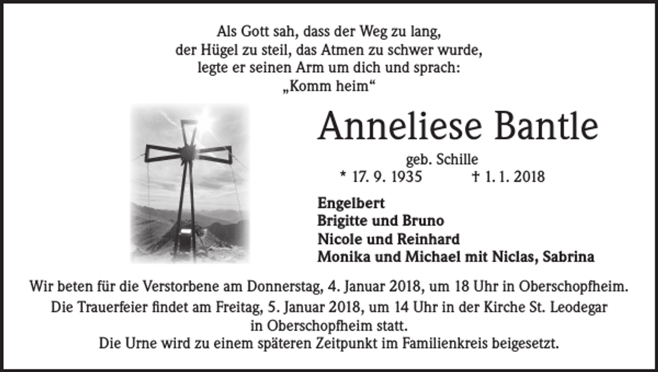 <p>Als Gott sah, dass der Weg zu lang,<br />der Hügel zu steil, das Atmen zu schwer wurde,<br />legte er seinen Arm um dich und sprach:<br />„Komm heim“</p><p>Anneliese Bantle<br />geb. Schille<br />* 17. 9. 1935 † 1. 1. 2018</p><p>Engelbert<br />Brigitte und Bruno<br />Nicole und Reinhard<br />Monika und Michael mit Niclas, Sabrina<br />Wir beten für die Verstorbene am Donnerstag, 4. Januar 2018, um 18 Uhr in Oberschopfheim.<br />Die Trauerfeier findet am Freitag, 5. Januar 2018, um 14 Uhr in der Kirche St. Leodegar<br />in Oberschopfheim statt.<br />Die Urne wird zu einem späteren Zeitpunkt im Familienkreis beigesetzt.</p>