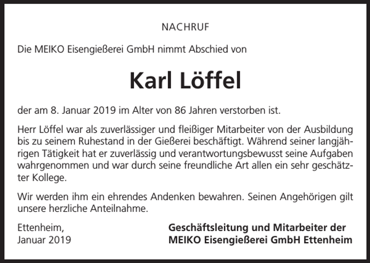 <p>NACHRUF<br />Die MEIKO Eisengießerei GmbH nimmt Abschied von</p><p>Karl Löffel<br />der am 8. Januar 2019 im Alter von 86 Jahren verstorben ist.<br />Herr Löffel war als zuverlässiger und fleißiger Mitarbeiter von der Ausbildung<br />bis zu seinem Ruhestand in der Gießerei beschäftigt. Während seiner langjährigen Tätigkeit hat er zuverlässig und verantwortungsbewusst seine Aufgaben<br />wahrgenommen und war durch seine freundliche Art allen ein sehr geschätzter Kollege.<br />Wir werden ihm ein ehrendes Andenken bewahren. Seinen Angehörigen gilt<br />unsere herzliche Anteilnahme.<br />Ettenheim,<br />Januar 2019</p><p>Geschäftsleitung und Mitarbeiter der<br />MEIKO Eisengießerei GmbH Ettenheim</p>