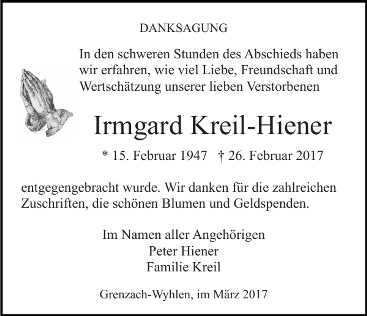 <p>DANKSAGUNG</p><p>In den schweren Stunden des Abschieds haben<br />wir erfahren, wie viel Liebe, Freundschaft und<br />Wertschätzung unserer lieben Verstorbenen</p><p>Irmgard Kreil-Hiener<br />* 15. Februar 1947 † 26. Februar 2017<br />entgegengebracht wurde. Wir danken für die zahlreichen<br />Zuschriften, die schönen Blumen und Geldspenden.<br />Im Namen aller Angehörigen<br />Peter Hiener<br />Familie Kreil<br />Grenzach-Wyhlen, im März 2017</p>