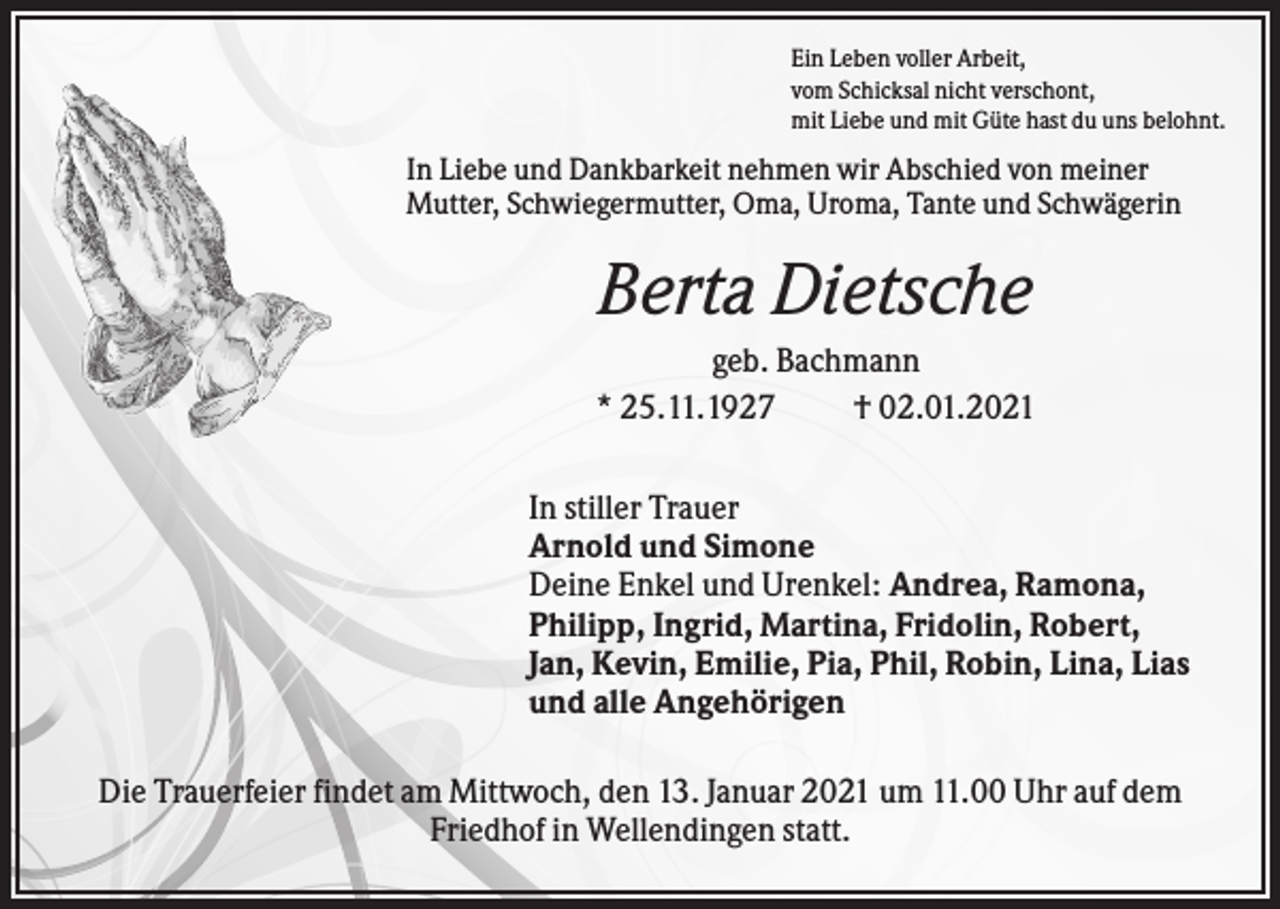 <p>Ein Leben voller Arbeit,<br />vom Schicksal nicht verschont,<br />mit Liebe und mit Güte hast du uns belohnt.</p><p>In Liebe und Dankbarkeit nehmen wir Abschied von meiner<br />Mutter, Schwiegermutter, Oma, Uroma, Tante und Schwägerin</p><p>Berta Dietsche<br />geb. Bachmann<br />* 25.11.1927<br />† 02.01.2021<br />In stiller Trauer<br />Arnold und Simone<br />Deine Enkel und Urenkel: Andrea, Ramona,<br />Philipp, Ingrid, Martina, Fridolin, Robert,<br />Jan, Kevin, Emilie, Pia, Phil, Robin, Lina, Lias<br />und alle Angehörigen<br />Die Trauerfeier findet am Mittwoch, den 13. Januar 2021 um 11.00 Uhr auf dem<br />Friedhof in Wellendingen statt.</p>