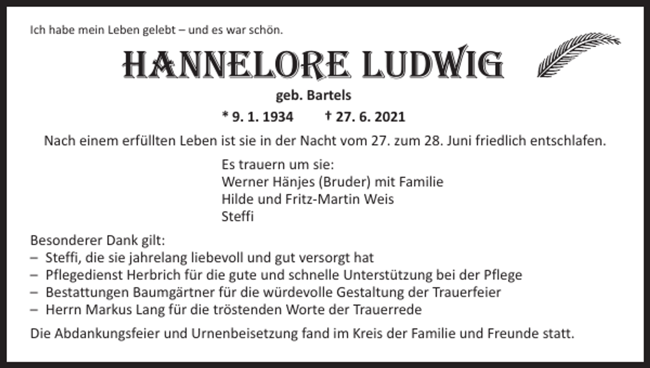 <p>Ich habe mein Leben gelebt – und es war schön.</p><p>Hannelore Ludwig<br />geb. Bartels<br />* 9. 1. 1934 † 27. 6. 2021</p><p>Nach einem erfüllten Leben ist sie in der Nacht vom 27. zum 28. Juni friedlich entschlafen.<br />Es trauern um sie:<br />Werner Hänjes (Bruder) mit Familie<br />Hilde und Fritz-Martin Weis<br />Steffi<br />Besonderer Dank gilt:<br />– Steffi, die sie jahrelang liebevoll und gut versorgt hat<br />– Pflegedienst Herbrich für die gute und schnelle Unterstützung bei der Pflege<br />– Bestattungen Baumgärtner für die würdevolle Gestaltung der Trauerfeier<br />– Herrn Markus Lang für die tröstenden Worte der Trauerrede<br />Die Abdankungsfeier und Urnenbeisetzung fand im Kreis der Familie und Freunde statt.</p>