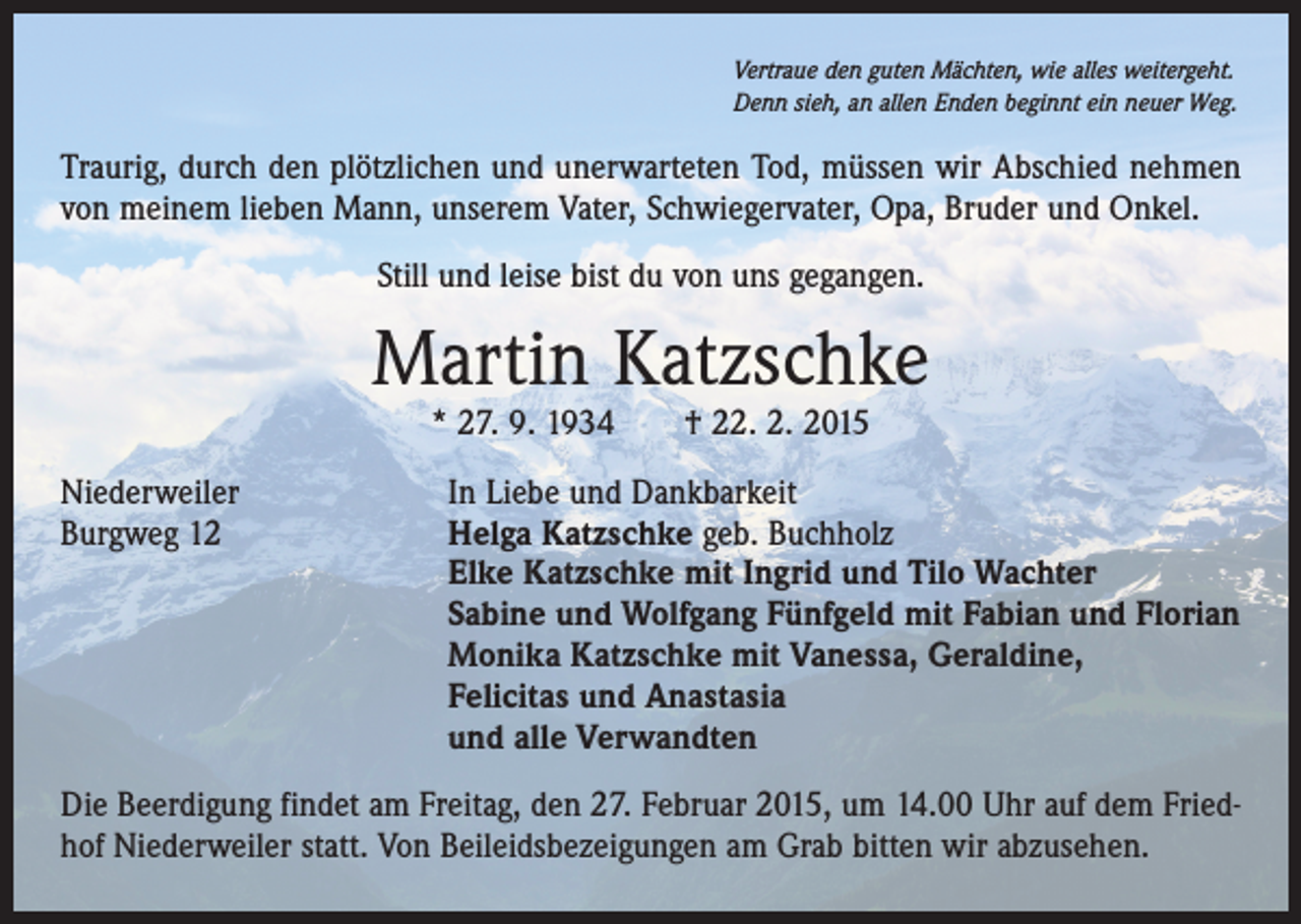 <p>Vertraue den guten Mächten, wie alles weitergeht.<br />Denn sieh, an allen Enden beginnt ein neuer Weg.</p><p>Traurig, durch den plötzlichen und unerwarteten Tod, müssen wir Abschied nehmen<br />von meinem lieben Mann, unserem Vater, Schwiegervater, Opa, Bruder und Onkel.<br />Still und leise bist du von uns gegangen.</p><p>Martin Katzschke<br />* 27. 9. 1934 † 22. 2. 2015</p><p>Niederweiler<br />In Liebe und Dankbarkeit<br />Burgweg 12 Helga Katzschke geb. Buchholz<br />Elke Katzschke mit Ingrid und Tilo Wachter<br />Sabine und Wolfgang Fünfgeld mit Fabian und Florian<br />Monika Katzschke mit Vanessa, Geraldine,<br />Felicitas und Anastasia<br />und alle Verwandten<br />Die Beerdigung findet am Freitag, den 27. Februar 2015, um 14.00 Uhr auf dem Friedhof Niederweiler statt. Von Beileidsbezeigungen am Grab bitten wir abzusehen.</p>