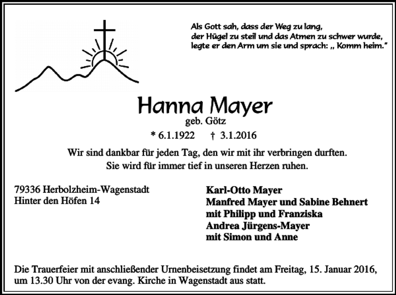<p>Als Gott sah, dass der Weg zu lang,<br />der Hügel zu steil und das Atmen zu schwer wurde,<br />legte er den Arm um sie und sprach: ,, Komm heim.”</p><p>Hanna Mayer<br />geb. Götz<br />* 6.1.1922 † 3.1.2016</p><p>Wir sind dankbar für jeden Tag, den wir mit ihr verbringen durften.<br />Sie wird für immer tief in unseren Herzen ruhen.<br />79336 Herbolzheim-Wagenstadt<br />Hinter den Höfen 14</p><p>Karl-Otto Mayer<br />Manfred Mayer und Sabine Behnert<br />mit Philipp und Franziska<br />Andrea Jürgens-Mayer<br />mit Simon und Anne</p><p>Die Trauerfeier mit anschließender Urnenbeisetzung findet am Freitag, 15. Januar 2016,<br />um 13.30 Uhr von der evang. Kirche in Wagenstadt aus statt.</p>